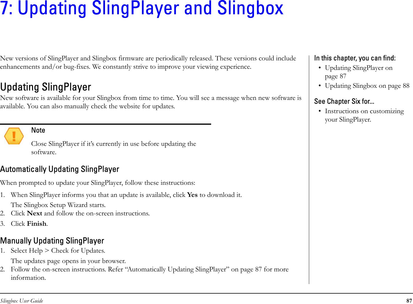 Slingbox User Guide 877: Updating SlingPlayer and SlingboxNew versions of SlingPlayer and Slingbox firmware are periodically released. These versions could include enhancements and/or bug-fixes. We constantly strive to improve your viewing experience.Updating SlingPlayer New software is available for your Slingbox from time to time. You will see a message when new software is available. You can also manually check the website for updates. Automatically Updating SlingPlayerWhen prompted to update your SlingPlayer, follow these instructions:1. When SlingPlayer informs you that an update is available, click Yes to download it.The Slingbox Setup Wizard starts.2. Click Next and follow the on-screen instructions. 3. Click Finish.Manually Updating SlingPlayer1. Select Help &gt; Check for Updates.The updates page opens in your browser. 2. Follow the on-screen instructions. Refer “Automatically Updating SlingPlayer” on page 87 for more information.NoteClose SlingPlayer if it’s currently in use before updating the software. In this chapter, you can find: • Updating SlingPlayer on page 87• Updating Slingbox on page 88See Chapter Six for...• Instructions on customizing your SlingPlayer.