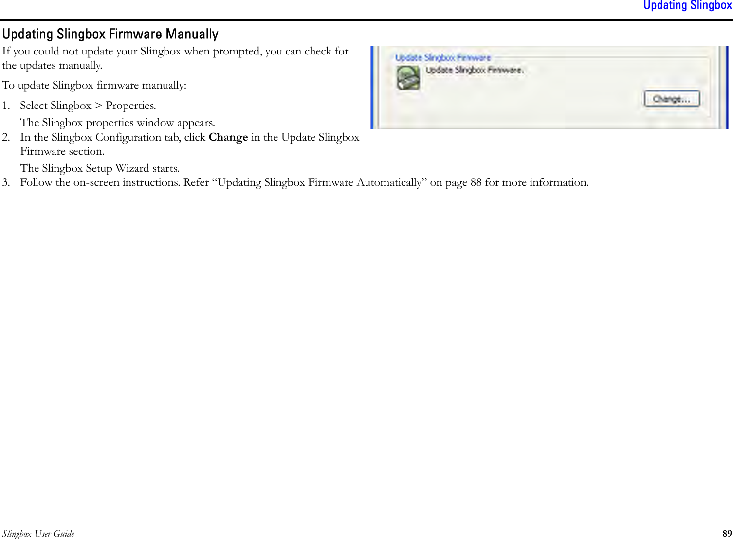 Slingbox User Guide 89Updating SlingboxUpdating Slingbox Firmware ManuallyIf you could not update your Slingbox when prompted, you can check for the updates manually.To update Slingbox firmware manually:1. Select Slingbox &gt; Properties.The Slingbox properties window appears.2. In the Slingbox Configuration tab, click Change in the Update Slingbox Firmware section.The Slingbox Setup Wizard starts.3. Follow the on-screen instructions. Refer “Updating Slingbox Firmware Automatically” on page 88 for more information.
