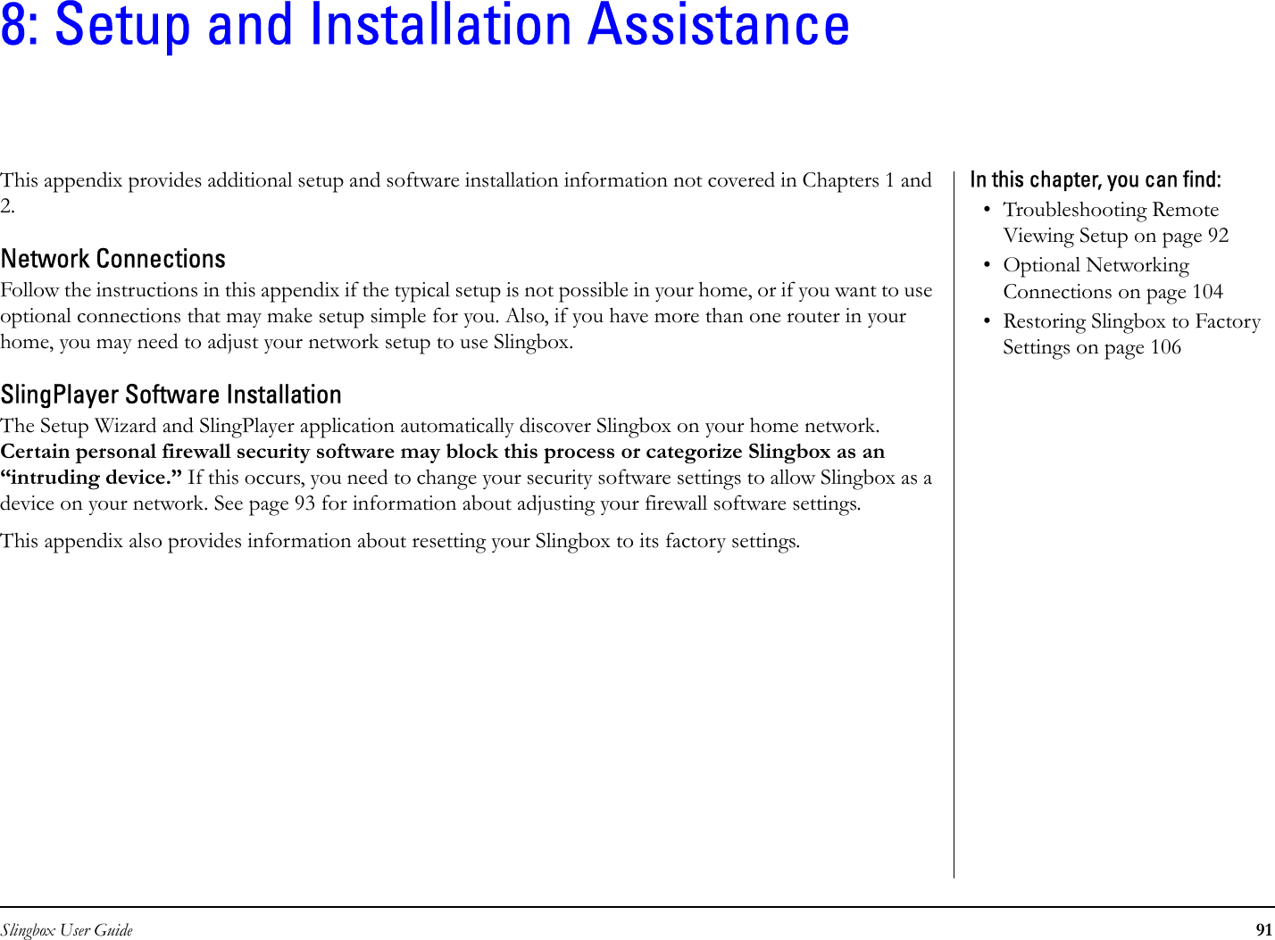 Slingbox User Guide 918: Setup and Installation AssistanceThis appendix provides additional setup and software installation information not covered in Chapters 1 and 2.Network ConnectionsFollow the instructions in this appendix if the typical setup is not possible in your home, or if you want to use optional connections that may make setup simple for you. Also, if you have more than one router in your home, you may need to adjust your network setup to use Slingbox.SlingPlayer Software InstallationThe Setup Wizard and SlingPlayer application automatically discover Slingbox on your home network. Certain personal firewall security software may block this process or categorize Slingbox as an “intruding device.” If this occurs, you need to change your security software settings to allow Slingbox as a device on your network. See page 93 for information about adjusting your firewall software settings.This appendix also provides information about resetting your Slingbox to its factory settings.In this chapter, you can find: • Troubleshooting Remote Viewing Setup on page 92• Optional Networking Connections on page 104• Restoring Slingbox to Factory Settings on page 106