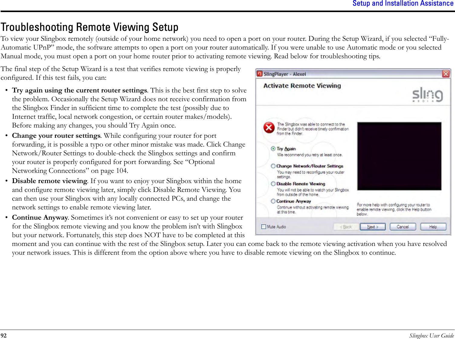 Setup and Installation Assistance92 Slingbox User GuideTroubleshooting Remote Viewing SetupTo view your Slingbox remotely (outside of your home network) you need to open a port on your router. During the Setup Wizard, if you selected “Fully-Automatic UPnP” mode, the software attempts to open a port on your router automatically. If you were unable to use Automatic mode or you selected Manual mode, you must open a port on your home router prior to activating remote viewing. Read below for troubleshooting tips.The final step of the Setup Wizard is a test that verifies remote viewing is properly configured. If this test fails, you can:•Try again using the current router settings. This is the best first step to solve the problem. Occasionally the Setup Wizard does not receive confirmation from the Slingbox Finder in sufficient time to complete the test (possibly due to Internet traffic, local network congestion, or certain router makes/models). Before making any changes, you should Try Again once.•Change your router settings. While configuring your router for port forwarding, it is possible a typo or other minor mistake was made. Click Change Network/Router Settings to double-check the Slingbox settings and confirm your router is properly configured for port forwarding. See “Optional Networking Connections” on page 104.•Disable remote viewing. If you want to enjoy your Slingbox within the home and configure remote viewing later, simply click Disable Remote Viewing. You can then use your Slingbox with any locally connected PCs, and change the network settings to enable remote viewing later.•Continue Anyway. Sometimes it’s not convenient or easy to set up your router for the Slingbox remote viewing and you know the problem isn’t with Slingbox but your network. Fortunately, this step does NOT have to be completed at this moment and you can continue with the rest of the Slingbox setup. Later you can come back to the remote viewing activation when you have resolved your network issues. This is different from the option above where you have to disable remote viewing on the Slingbox to continue.
