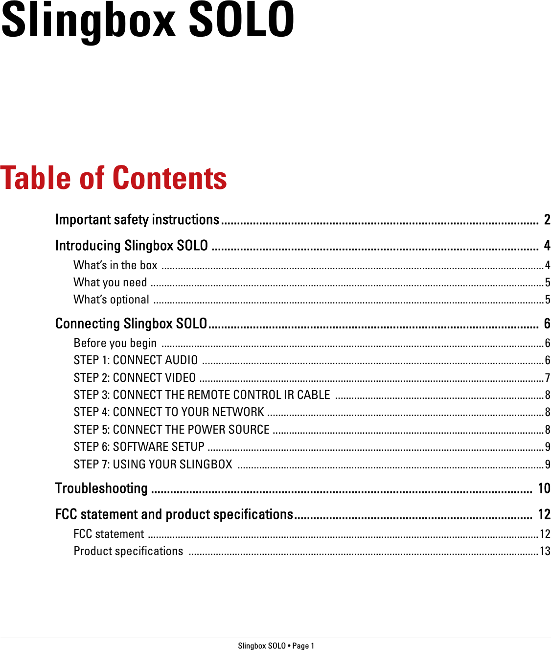 Slingbox SOLO • Page 1 Slingbox SOLOTable of ContentsImportant safety instructions....................................................................................................  2Introducing Slingbox SOLO ....................................................................................................... 4What’s in the box .............................................................................................................................................4What you need .................................................................................................................................................5What’s optional ................................................................................................................................................5Connecting Slingbox SOLO........................................................................................................ 6Before you begin  .............................................................................................................................................6STEP 1: CONNECT AUDIO ..............................................................................................................................6STEP 2: CONNECT VIDEO ...............................................................................................................................7STEP 3: CONNECT THE REMOTE CONTROL IR CABLE  .............................................................................8STEP 4: CONNECT TO YOUR NETWORK ......................................................................................................8STEP 5: CONNECT THE POWER SOURCE ....................................................................................................8STEP 6: SOFTWARE SETUP ............................................................................................................................9STEP 7: USING YOUR SLINGBOX .................................................................................................................9Troubleshooting ........................................................................................................................  10FCC statement and product specifications...........................................................................  12FCC statement ................................................................................................................................................12Product specifications  .................................................................................................................................13