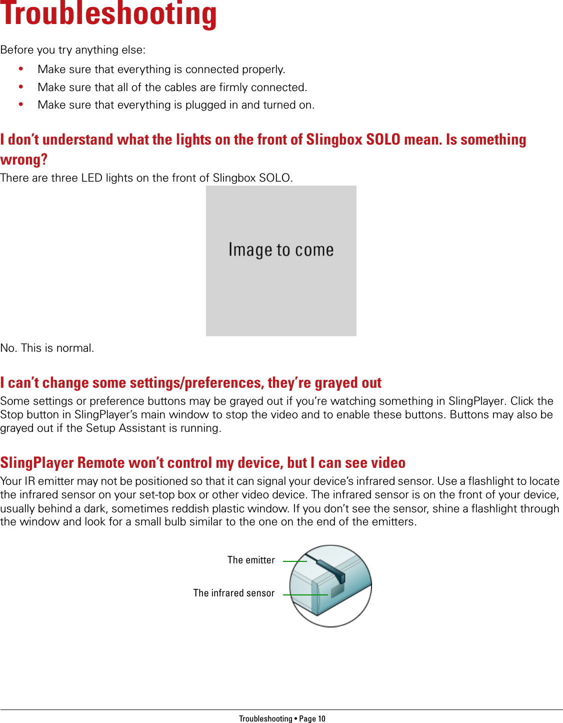 Troubleshooting • Page 10 TroubleshootingBefore you try anything else:•Make sure that everything is connected properly.•Make sure that all of the cables are firmly connected.•Make sure that everything is plugged in and turned on.I don’t understand what the lights on the front of Slingbox SOLO mean. Is something wrong?There are three LED lights on the front of Slingbox SOLO. No. This is normal.I can’t change some settings/preferences, they’re grayed outSome settings or preference buttons may be grayed out if you’re watching something in SlingPlayer. Click the Stop button in SlingPlayer’s main window to stop the video and to enable these buttons. Buttons may also be grayed out if the Setup Assistant is running.SlingPlayer Remote won’t control my device, but I can see videoYour IR emitter may not be positioned so that it can signal your device’s infrared sensor. Use a flashlight to locate the infrared sensor on your set-top box or other video device. The infrared sensor is on the front of your device, usually behind a dark, sometimes reddish plastic window. If you don’t see the sensor, shine a flashlight through the window and look for a small bulb similar to the one on the end of the emitters.The emitterThe infrared sensor