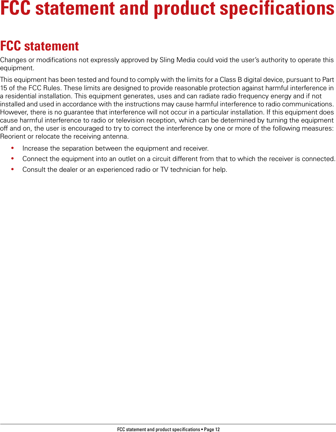 FCC statement and product specifications • Page 12 FCC statement and product specificationsFCC statementChanges or modifications not expressly approved by Sling Media could void the user’s authority to operate this equipment.This equipment has been tested and found to comply with the limits for a Class B digital device, pursuant to Part 15 of the FCC Rules. These limits are designed to provide reasonable protection against harmful interference in a residential installation. This equipment generates, uses and can radiate radio frequency energy and if not installed and used in accordance with the instructions may cause harmful interference to radio communications. However, there is no guarantee that interference will not occur in a particular installation. If this equipment does cause harmful interference to radio or television reception, which can be determined by turning the equipment off and on, the user is encouraged to try to correct the interference by one or more of the following measures: Reorient or relocate the receiving antenna.•Increase the separation between the equipment and receiver.•Connect the equipment into an outlet on a circuit different from that to which the receiver is connected.•Consult the dealer or an experienced radio or TV technician for help.