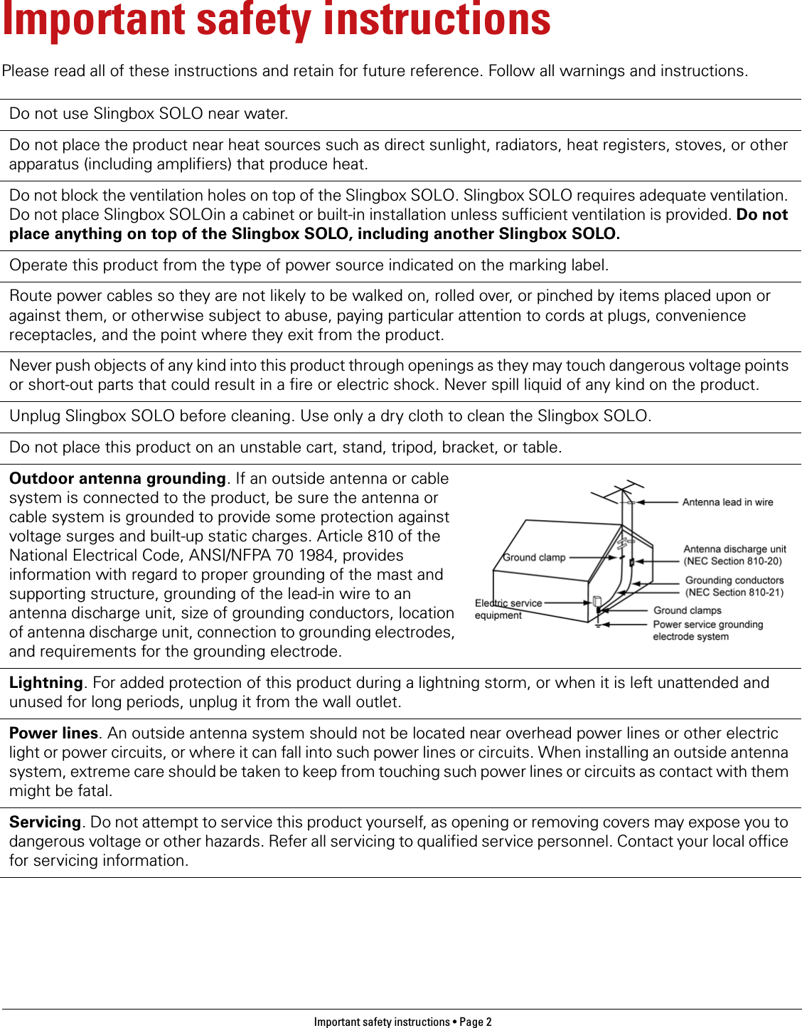 Important safety instructions • Page 2 Important safety instructionsPlease read all of these instructions and retain for future reference. Follow all warnings and instructions.Do not use Slingbox SOLO near water.Do not place the product near heat sources such as direct sunlight, radiators, heat registers, stoves, or other apparatus (including amplifiers) that produce heat.Do not block the ventilation holes on top of the Slingbox SOLO. Slingbox SOLO requires adequate ventilation. Do not place Slingbox SOLOin a cabinet or built-in installation unless sufficient ventilation is provided. Do not place anything on top of the Slingbox SOLO, including another Slingbox SOLO.Operate this product from the type of power source indicated on the marking label.Route power cables so they are not likely to be walked on, rolled over, or pinched by items placed upon or against them, or otherwise subject to abuse, paying particular attention to cords at plugs, convenience receptacles, and the point where they exit from the product.Never push objects of any kind into this product through openings as they may touch dangerous voltage points or short-out parts that could result in a fire or electric shock. Never spill liquid of any kind on the product.Unplug Slingbox SOLO before cleaning. Use only a dry cloth to clean the Slingbox SOLO.Do not place this product on an unstable cart, stand, tripod, bracket, or table.Outdoor antenna grounding. If an outside antenna or cable system is connected to the product, be sure the antenna or cable system is grounded to provide some protection against voltage surges and built-up static charges. Article 810 of the National Electrical Code, ANSI/NFPA 70 1984, provides information with regard to proper grounding of the mast and supporting structure, grounding of the lead-in wire to an antenna discharge unit, size of grounding conductors, location of antenna discharge unit, connection to grounding electrodes, and requirements for the grounding electrode.Lightning. For added protection of this product during a lightning storm, or when it is left unattended and unused for long periods, unplug it from the wall outlet.Power lines. An outside antenna system should not be located near overhead power lines or other electric light or power circuits, or where it can fall into such power lines or circuits. When installing an outside antenna system, extreme care should be taken to keep from touching such power lines or circuits as contact with them might be fatal.Servicing. Do not attempt to service this product yourself, as opening or removing covers may expose you to dangerous voltage or other hazards. Refer all servicing to qualified service personnel. Contact your local office for servicing information.