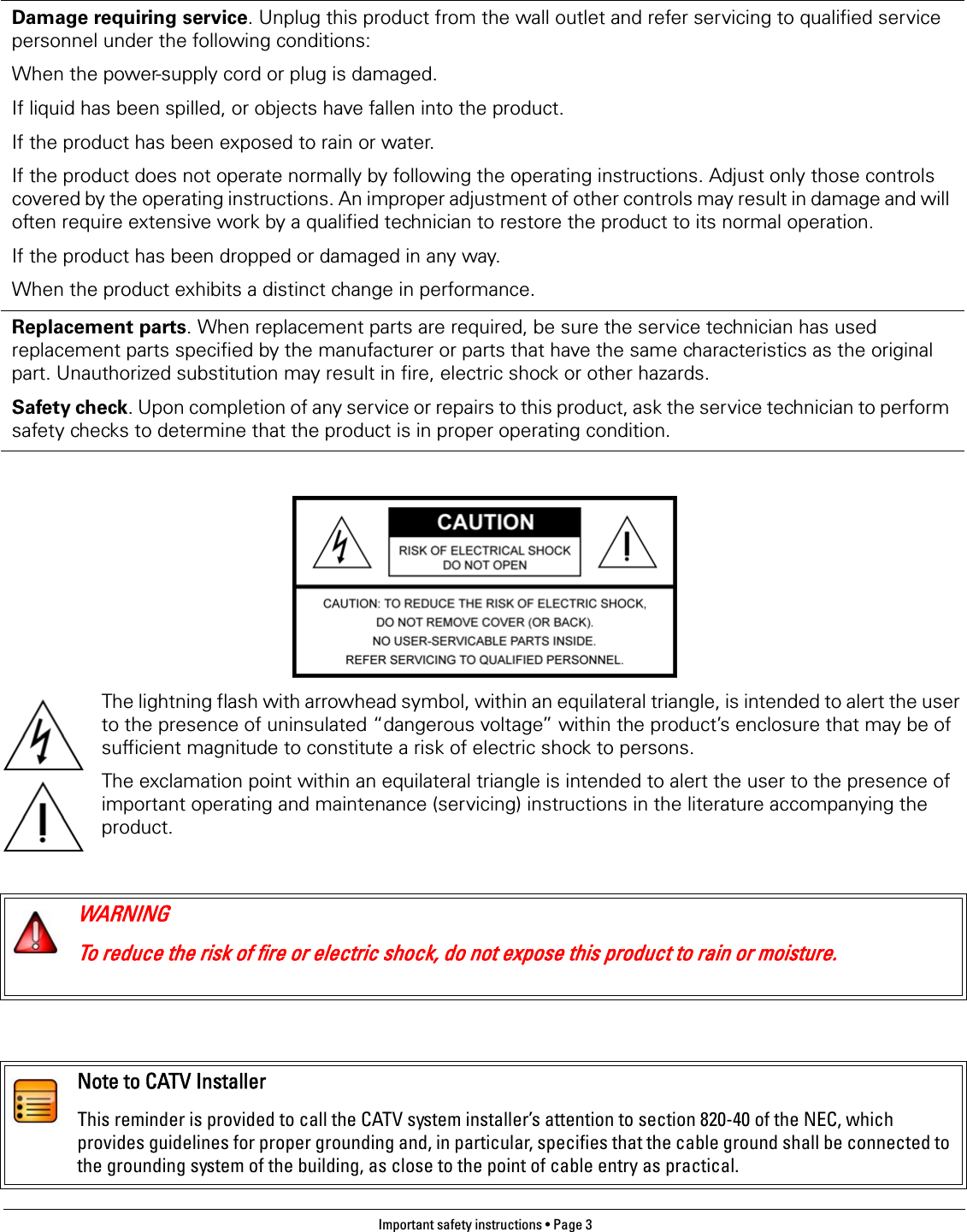 Important safety instructions • Page 3 The lightning flash with arrowhead symbol, within an equilateral triangle, is intended to alert the user to the presence of uninsulated “dangerous voltage” within the product’s enclosure that may be of sufficient magnitude to constitute a risk of electric shock to persons.The exclamation point within an equilateral triangle is intended to alert the user to the presence of important operating and maintenance (servicing) instructions in the literature accompanying the product.Damage requiring service. Unplug this product from the wall outlet and refer servicing to qualified service personnel under the following conditions:When the power-supply cord or plug is damaged.If liquid has been spilled, or objects have fallen into the product.If the product has been exposed to rain or water.If the product does not operate normally by following the operating instructions. Adjust only those controls covered by the operating instructions. An improper adjustment of other controls may result in damage and will often require extensive work by a qualified technician to restore the product to its normal operation.If the product has been dropped or damaged in any way.When the product exhibits a distinct change in performance.Replacement parts. When replacement parts are required, be sure the service technician has used replacement parts specified by the manufacturer or parts that have the same characteristics as the original part. Unauthorized substitution may result in fire, electric shock or other hazards.Safety check. Upon completion of any service or repairs to this product, ask the service technician to perform safety checks to determine that the product is in proper operating condition.WARNINGTo reduce the risk of fire or electric shock, do not expose this product to rain or moisture.Note to CATV InstallerThis reminder is provided to call the CATV system installer’s attention to section 820-40 of the NEC, which provides guidelines for proper grounding and, in particular, specifies that the cable ground shall be connected to the grounding system of the building, as close to the point of cable entry as practical.