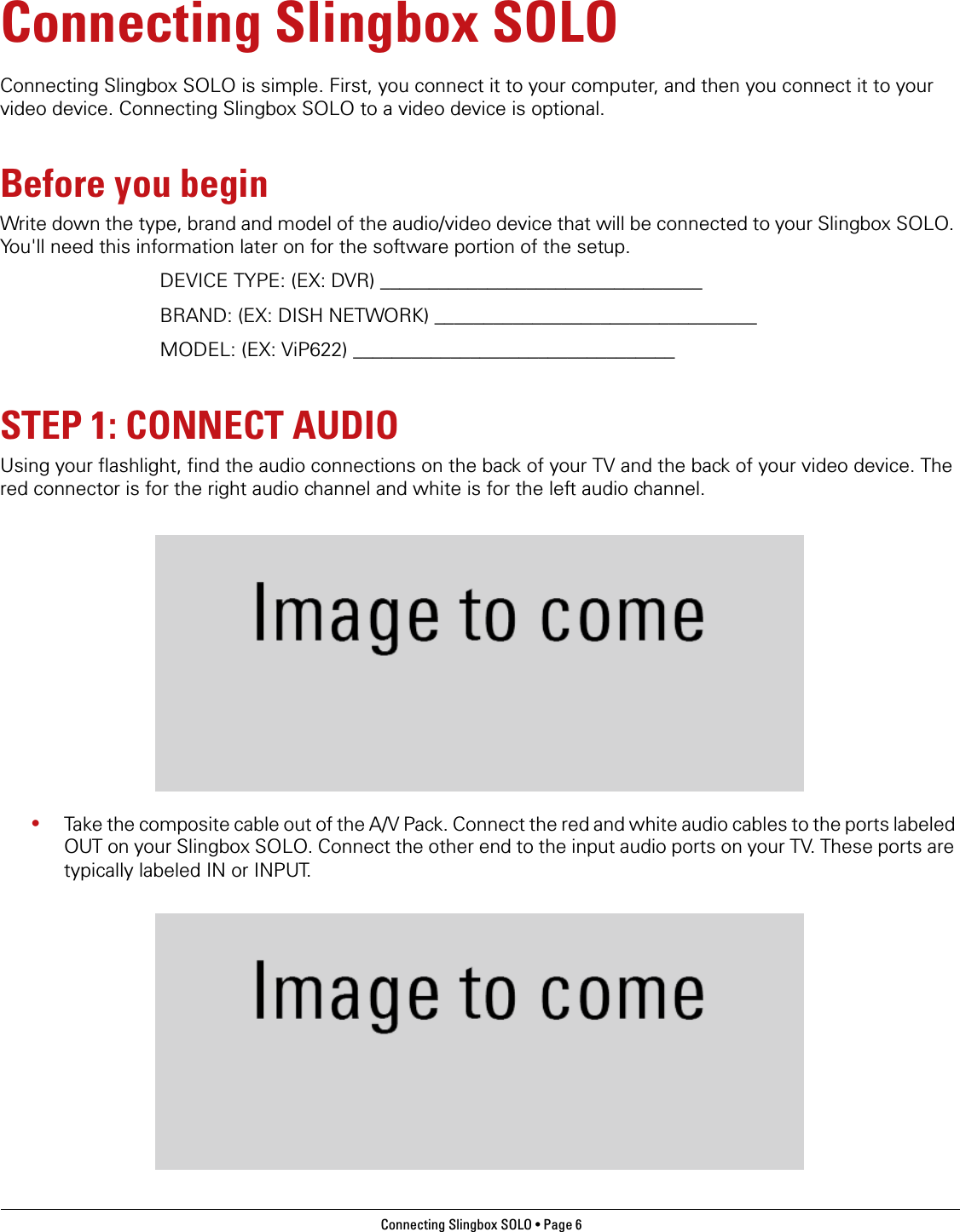 Connecting Slingbox SOLO • Page 6 Connecting Slingbox SOLOConnecting Slingbox SOLO is simple. First, you connect it to your computer, and then you connect it to your video device. Connecting Slingbox SOLO to a video device is optional.Before you beginWrite down the type, brand and model of the audio/video device that will be connected to your Slingbox SOLO. You&apos;ll need this information later on for the software portion of the setup.DEVICE TYPE: (EX: DVR) _________________________________BRAND: (EX: DISH NETWORK) _________________________________MODEL: (EX: ViP622) _________________________________STEP 1: CONNECT AUDIOUsing your flashlight, find the audio connections on the back of your TV and the back of your video device. The red connector is for the right audio channel and white is for the left audio channel.•Take the composite cable out of the A/V Pack. Connect the red and white audio cables to the ports labeled OUT on your Slingbox SOLO. Connect the other end to the input audio ports on your TV. These ports are typically labeled IN or INPUT.