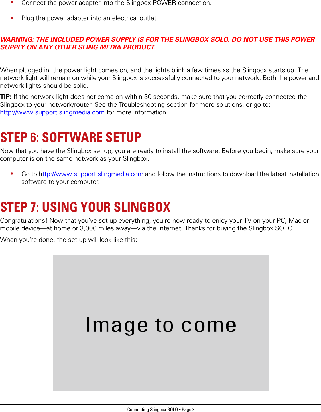 Connecting Slingbox SOLO • Page 9 •Connect the power adapter into the Slingbox POWER connection.•Plug the power adapter into an electrical outlet. WARNING: THE INCLUDED POWER SUPPLY IS FOR THE SLINGBOX SOLO. DO NOT USE THIS POWER SUPPLY ON ANY OTHER SLING MEDIA PRODUCT. When plugged in, the power light comes on, and the lights blink a few times as the Slingbox starts up. The network light will remain on while your Slingbox is successfully connected to your network. Both the power and network lights should be solid.TIP: If the network light does not come on within 30 seconds, make sure that you correctly connected the Slingbox to your network/router. See the Troubleshooting section for more solutions, or go to: http://www.support.slingmedia.com for more information.STEP 6: SOFTWARE SETUPNow that you have the Slingbox set up, you are ready to install the software. Before you begin, make sure your computer is on the same network as your Slingbox. •Go to http://www.support.slingmedia.com and follow the instructions to download the latest installation software to your computer.STEP 7: USING YOUR SLINGBOXCongratulations! Now that you’ve set up everything, you’re now ready to enjoy your TV on your PC, Mac or mobile device—at home or 3,000 miles away—via the Internet. Thanks for buying the Slingbox SOLO. When you’re done, the set up will look like this: