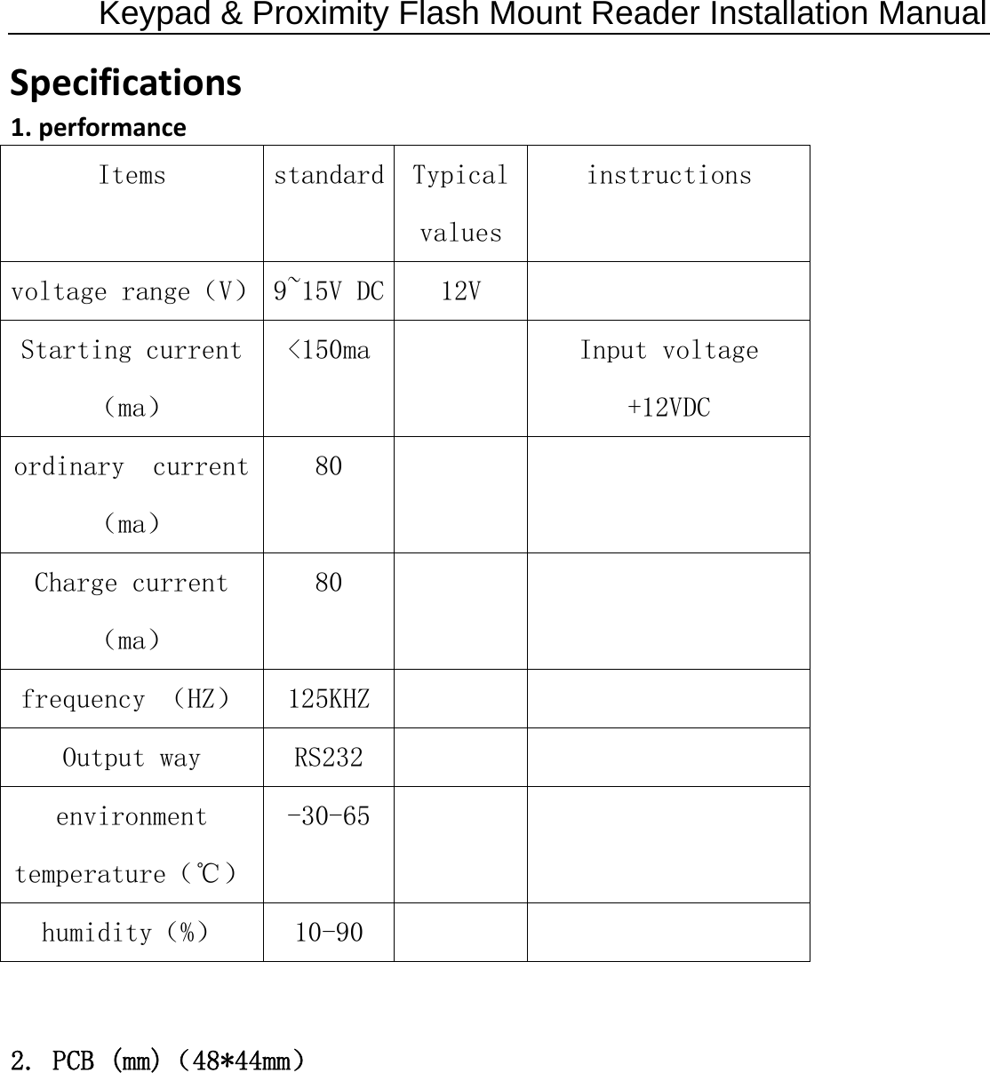 Keypad &amp; Proximity Flash Mount Reader Installation Manual Specifications1.performanceItems  standard  Typical values instructions voltage range（V）  9~15V DC  12V   Starting current（ma） &lt;150ma    Input voltage +12VDC  ordinary  current（ma） 80       Charge current（ma） 80     frequency （HZ）  125KHZ      Output way  RS232       environment temperature（℃） -30-65     humidity（%）  10-90      2. PCB (mm)（48*44mm） 