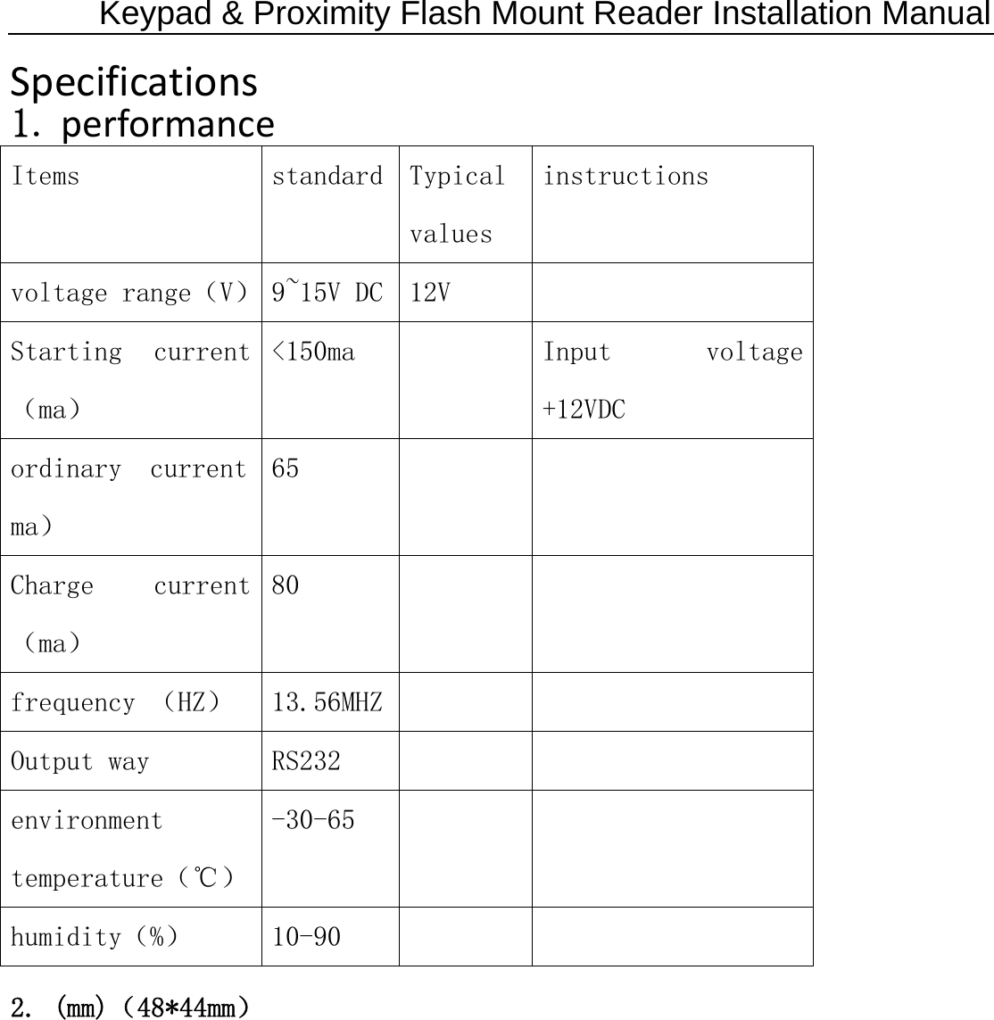 Keypad &amp; Proximity Flash Mount Reader Installation Manual Specifications1.performanceItems  standard  Typical values instructions voltage range（V）  9~15V DC  12V   Starting  current（ma） &lt;150ma    Input  voltage +12VDC ordinary  current ma） 65     Charge  current（ma） 80     frequency （HZ）  13.56MHZ      Output way  RS232       environment temperature（℃） -30-65     humidity（%）  10-90     2. (mm)（48*44mm） 