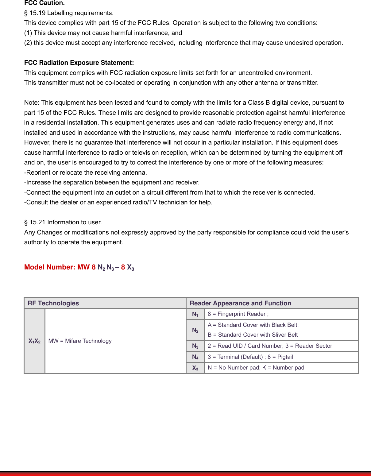   FCC Caution.  § 15.19 Labelling requirements. This device complies with part 15 of the FCC Rules. Operation is subject to the following two conditions:   (1) This device may not cause harmful interference, and   (2) this device must accept any interference received, including interference that may cause undesired operation.  FCC Radiation Exposure Statement: This equipment complies with FCC radiation exposure limits set forth for an uncontrolled environment. This transmitter must not be co-located or operating in conjunction with any other antenna or transmitter.  Note: This equipment has been tested and found to comply with the limits for a Class B digital device, pursuant topart 15 of the FCC Rules. These limits are designed to provide reasonable protection against harmful interferencein a residential installation. This equipment generates uses and can radiate radio frequency energy and, if not installed and used in accordance with the instructions, may cause harmful interference to radio communications. However, there is no guarantee that interference will not occur in a particular installation. If this equipment doescause harmful interference to radio or television reception, which can be determined by turning the equipment offand on, the user is encouraged to try to correct the interference by one or more of the following measures: -Reorient or relocate the receiving antenna. -Increase the separation between the equipment and receiver. -Connect the equipment into an outlet on a circuit different from that to which the receiver is connected. -Consult the dealer or an experienced radio/TV technician for help.  § 15.21 Information to user. Any Changes or modifications not expressly approved by the party responsible for compliance could void the user&apos;sauthority to operate the equipment.  Model Number: MW 8 N2 N3 – 8 X3                         RF Technologies  Reader Appearance and Function X1X2 MW = Mifare Technology N18 = Fingerprint Reader ; N2A = Standard Cover with Black Belt;   B = Standard Cover with Sliver Belt N32 = Read UID / Card Number; 3 = Reader Sector N43 = Terminal (Default) ; 8 = Pigtail X3N = No Number pad; K = Number pad 