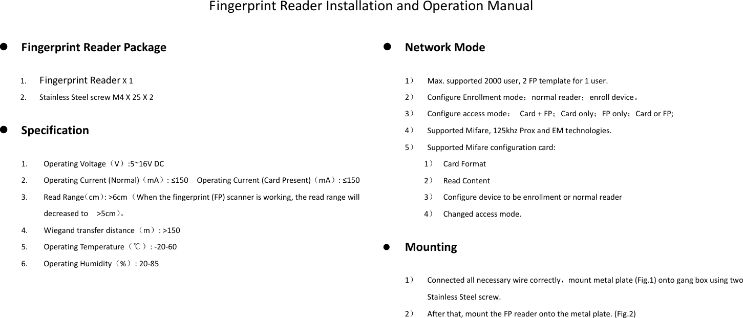 FingerprintReaderInstallationandOperationManual FingerprintReaderPackage1. FingerprintReaderX12. StainlessSteelscrewM4X25X2 Specification1. OperatingVoltage（V）:5~16VDC2. OperatingCurrent(Normal)（mA）:≤150OperatingCurrent(CardPresent)（mA）:≤1503. ReadRange（cm）:&gt;6cm（Whenthefingerprint(FP)scannerisworking,thereadrangewilldecreasedto&gt;5cm）。4. Wiegandtransferdistance（m）:&gt;1505. OperatingTempe rat ure （℃）:‐20‐606. OperatingHumidity（%）:20‐85 NetworkMode1） Max.supported2000user,2FPtemplatefor1user.2） ConfigureEnrollmentmode：normalreader；enrolldevice。3） Configureaccessmode：Card+FP；Cardonly；FPonly；CardorFP;4） SupportedMifare,125khzProxandEMtechnologies.5） SupportedMifareconfigurationcard:1） CardFormat2） ReadContent3） Configuredevicetobeenrollmentornormalreader4） Changedaccessmode. Mounting1） Connectedallnecessarywirecorrectly，mountmetalplate(Fig.1)ontogangboxusingtwoStainlessSteelscrew.2） Afterthat,mounttheFPreaderontothemetalplate.(Fig.2)