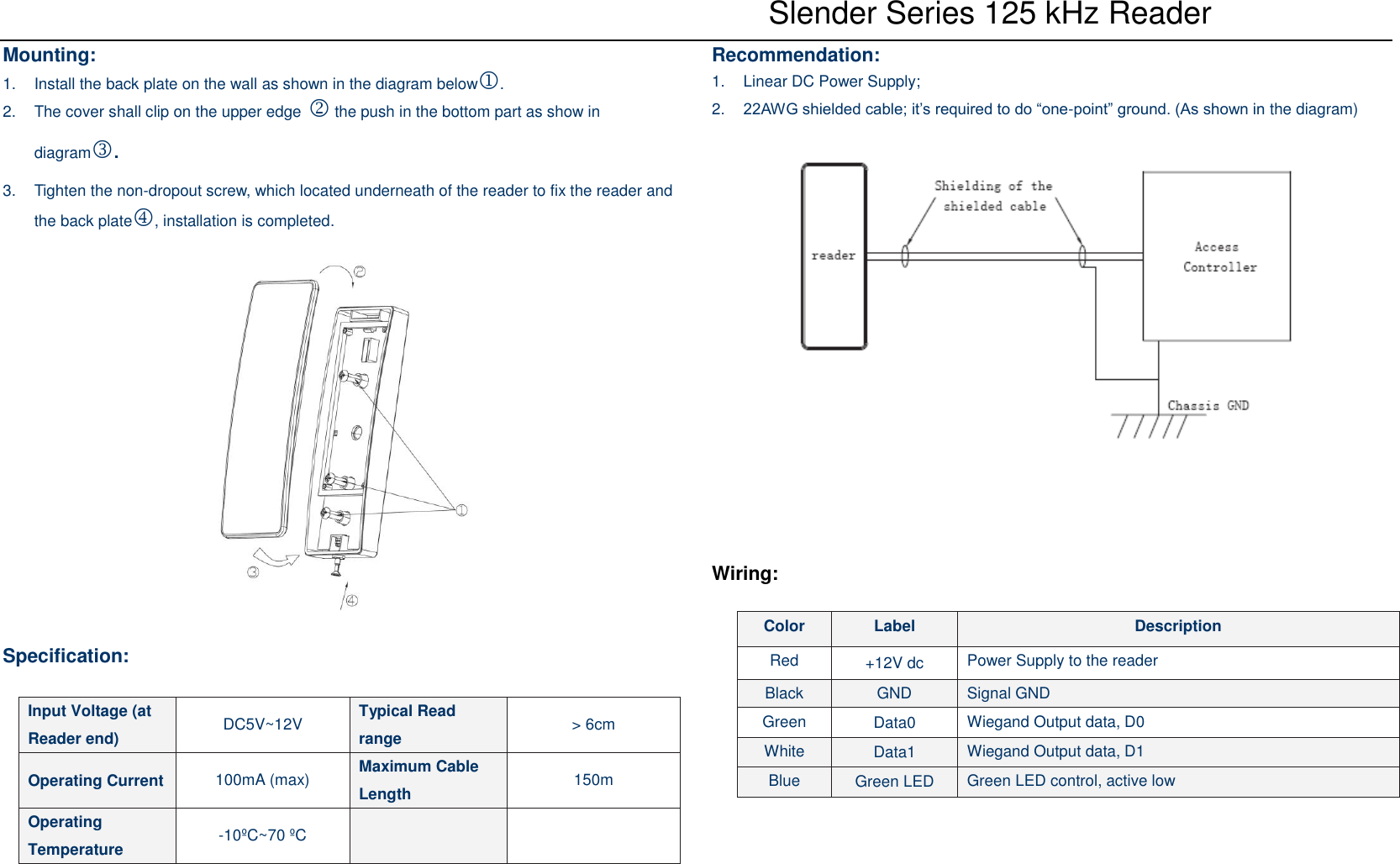    Slender Series 125 kHz Reader Mounting: 1.  Install the back plate on the wall as shown in the diagram below.   2.  The cover shall clip on the upper edge  the push in the bottom part as show in diagram.   3.  Tighten the non-dropout screw, which located underneath of the reader to fix the reader and the back plate, installation is completed.    Specification:    Recommendation: 1.  Linear DC Power Supply; 2. 22AWG shielded cable; it’s required to do “one-point” ground. (As shown in the diagram)       Wiring:  Input Voltage (at Reader end) DC5V~12V Typical Read range &gt; 6cm Operating Current 100mA (max) Maximum Cable Length 150m Operating Temperature -10ºC~70 ºC   Color Label Description Red +12V dc Power Supply to the reader Black GND Signal GND Green Data0 Wiegand Output data, D0 White Data1 Wiegand Output data, D1 Blue Green LED Green LED control, active low 