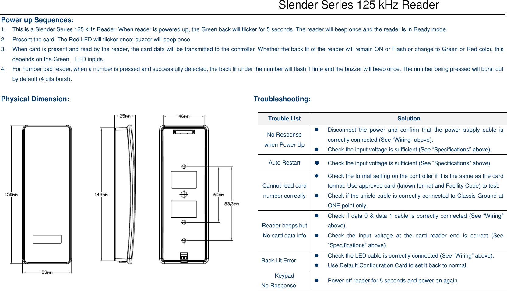    Slender Series 125 kHz Reader Power up Sequences: 1.  This is a Slender Series 125 kHz Reader. When reader is powered up, the Green back will flicker for 5 seconds. The reader will beep once and the reader is in Ready mode. 2.  Present the card. The Red LED will flicker once; buzzer will beep once. 3.  When card is present and read by the reader, the card data will be transmitted to the controller. Whether the back lit of the reader will remain ON or Flash or change to Green or Red color, this depends on the Green    LED inputs. 4.  For number pad reader, when a number is pressed and successfully detected, the back lit under the number will flash 1 time and the buzzer will beep once. The number being pressed will burst out by default (4 bits burst).  Physical Dimension:                    Troubleshooting: Trouble List Solution No Response when Power Up   Disconnect  the  power  and  confirm  that  the  power  supply  cable  is correctly connected (See “Wiring” above).  Check the input voltage is sufficient (See “Specifications” above). Auto Restart  Check the input voltage is sufficient (See “Specifications” above). Cannot read card number correctly   Check the format setting on the controller if it is the same as the card format. Use approved card (known format and Facility Code) to test.   Check if the shield cable is correctly connected to Classis Ground at ONE point only. Reader beeps but No card data info  Check if data 0 &amp; data 1 cable is correctly connected (See “Wiring” above).   Check  the  input  voltage  at  the  card  reader  end  is  correct  (See “Specifications” above). Back Lit Error   Check the LED cable is correctly connected (See “Wiring” above).   Use Default Configuration Card to set it back to normal. Keypad No Response   Power off reader for 5 seconds and power on again 