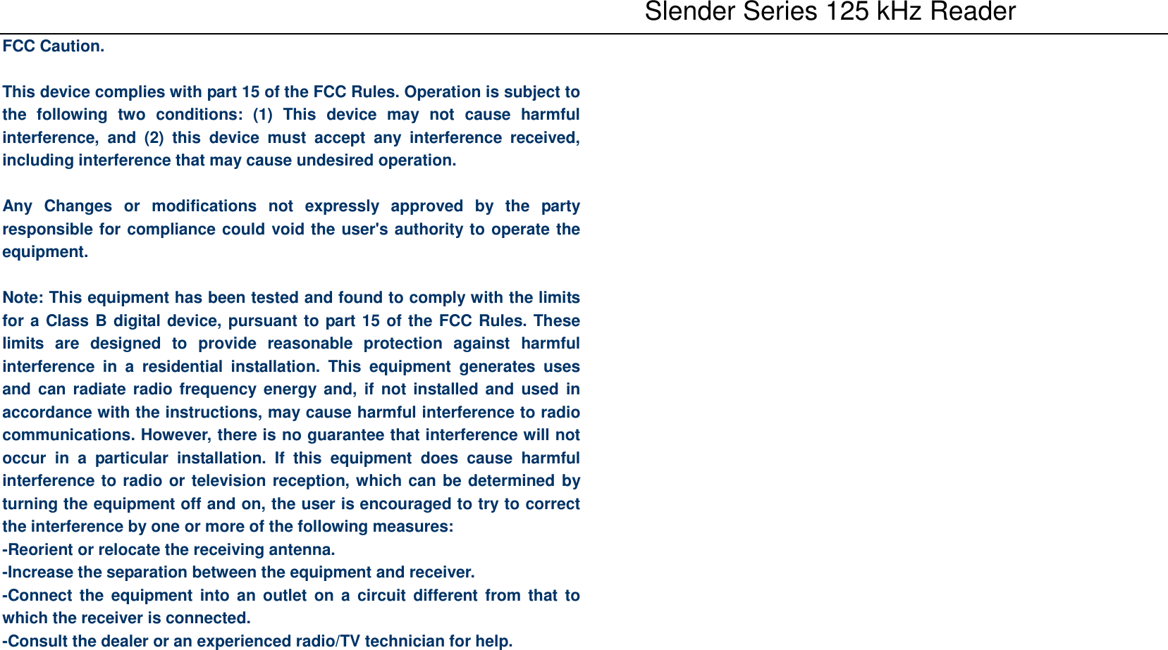    Slender Series 125 kHz Reader FCC Caution.  This device complies with part 15 of the FCC Rules. Operation is subject to the  following  two  conditions:  (1)  This  device  may  not  cause  harmful interference,  and  (2)  this  device  must  accept  any  interference  received, including interference that may cause undesired operation.  Any  Changes  or  modifications  not  expressly  approved  by  the  party responsible for compliance could void the user&apos;s authority to operate the equipment.  Note: This equipment has been tested and found to comply with the limits for a Class B digital device, pursuant to part 15 of the FCC Rules. These limits  are  designed  to  provide  reasonable  protection  against  harmful interference  in  a  residential  installation.  This  equipment  generates  uses and can  radiate radio frequency  energy and,  if  not installed and  used in accordance with the instructions, may cause harmful interference to radio communications. However, there is no guarantee that interference will not occur  in  a  particular  installation.  If  this  equipment  does  cause  harmful interference to radio or television reception, which can be determined by turning the equipment off and on, the user is encouraged to try to correct the interference by one or more of the following measures: -Reorient or relocate the receiving antenna. -Increase the separation between the equipment and receiver. -Connect the  equipment into  an  outlet  on  a  circuit  different  from that  to which the receiver is connected. -Consult the dealer or an experienced radio/TV technician for help.      