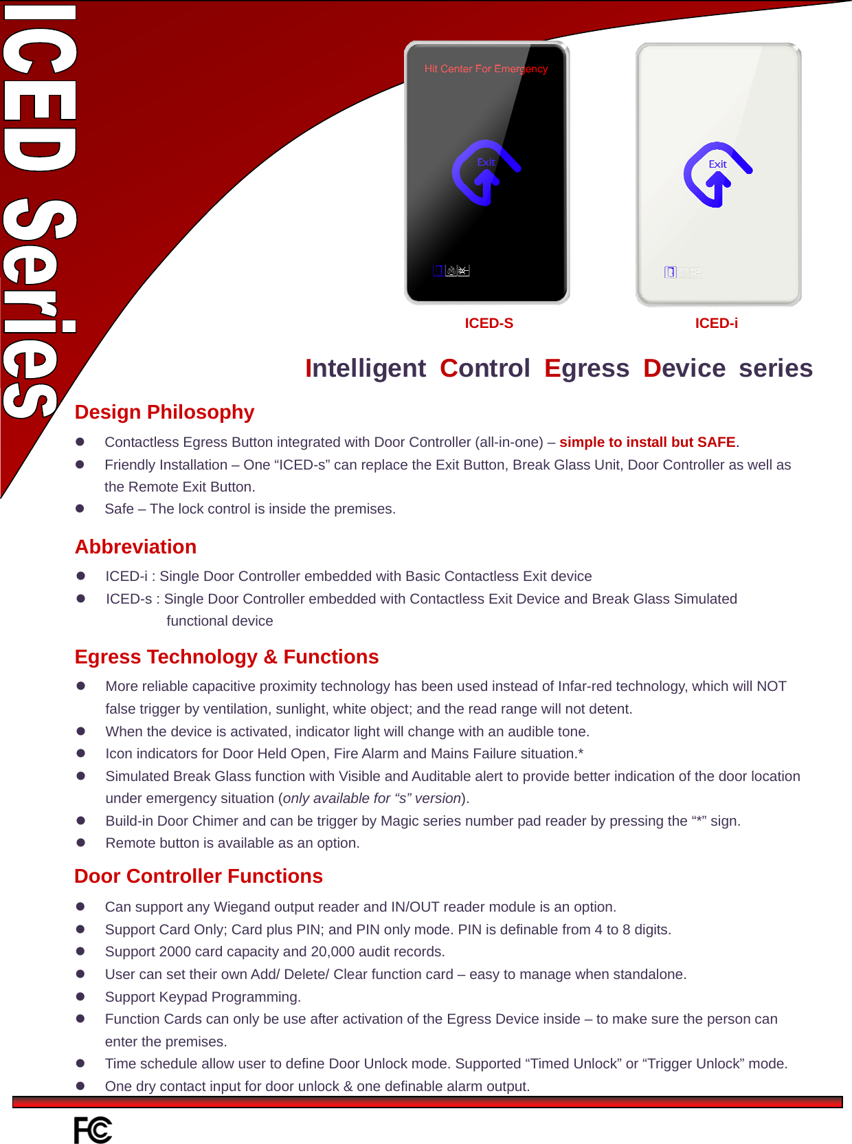    Intelligent  Control Egress Device series  Contactless Egress Button integrated with Door Controller (all-in-one) – simple to install but SAFE.   Friendly Installation – One “ICED-s” can replace the Exit Button, Break Glass Unit, Door Controller as well as the Remote Exit Button.   Safe – The lock control is inside the premises.   Design Philosophy Abbreviation   ICED-i : Single Door Controller embedded with Basic Contactless Exit device   ICED-s : Single Door Controller embedded with Contactless Exit Device and Break Glass Simulated functional device   More reliable capacitive proximity technology has been used instead of Infar-red technology, which will NOT false trigger by ventilation, sunlight, white object; and the read range will not detent.   When the device is activated, indicator light will change with an audible tone.   Icon indicators for Door Held Open, Fire Alarm and Mains Failure situation.*   Simulated Break Glass function with Visible and Auditable alert to provide better indication of the door location under emergency situation (only available for “s” version).   Build-in Door Chimer and can be trigger by Magic series number pad reader by pressing the “*” sign.   Remote button is available as an option. Egress Technology &amp; Functions ICED-S ICED-i   Can support any Wiegand output reader and IN/OUT reader module is an option.   Support Card Only; Card plus PIN; and PIN only mode. PIN is definable from 4 to 8 digits.   Support 2000 card capacity and 20,000 audit records.   User can set their own Add/ Delete/ Clear function card – easy to manage when standalone.     Support Keypad Programming.   Function Cards can only be use after activation of the Egress Device inside – to make sure the person can enter the premises.   Time schedule allow user to define Door Unlock mode. Supported “Timed Unlock” or “Trigger Unlock” mode.   One dry contact input for door unlock &amp; one definable alarm output. Door Controller Functions 