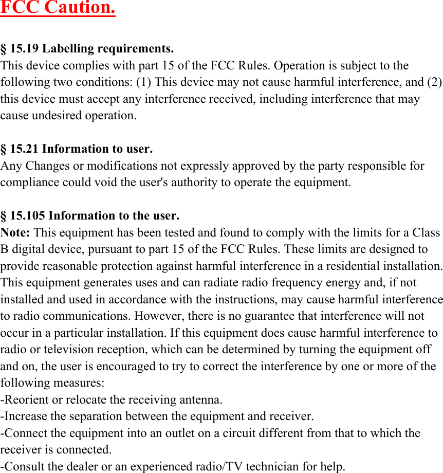 FCC Caution.§ 15.19 Labelling requirements.This device complies with part 15 of the FCC Rules. Operation is subject to thefollowing two conditions: (1) This device may not cause harmful interference, and (2)this device must accept any interference received, including interference that maycause undesired operation.§ 15.21 Information to user.Any Changes or modifications not expressly approved by the party responsible forcompliance could void the user&apos;s authority to operate the equipment.§ 15.105 Information to the user.Note: This equipment has been tested and found to comply with the limits for a ClassB digital device, pursuant to part 15 of the FCC Rules. These limits are designed toprovide reasonable protection against harmful interference in a residential installation.This equipment generates uses and can radiate radio frequency energy and, if notinstalled and used in accordance with the instructions, may cause harmful interferenceto radio communications. However, there is no guarantee that interference will notoccur in a particular installation. If this equipment does cause harmful interference toradio or television reception, which can be determined by turning the equipment offand on, the user is encouraged to try to correct the interference by one or more of thefollowing measures:-Reorient or relocate the receiving antenna.-Increase the separation between the equipment and receiver.-Connect the equipment into an outlet on a circuit different from that to which thereceiver is connected.-Consult the dealer or an experienced radio/TV technician for help.