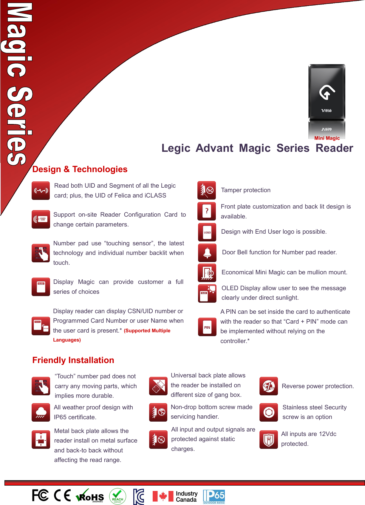 Legic Advant Magic Series ReaderDesign &amp; TechnologiesNumber pad use “touching sensor”, the latesttechnology and individual number backlit whentouch.Economical Mini Magic can be mullion mount.Display Magic can provide customer a fullseries of choicesFront plate customization and back lit design isavailable.Design with End User logo is possible.Support on-site Reader Configuration Card tochange certain parameters.OLED Display allow user to see the messageclearly under direct sunlight.Door Bell function for Number pad reader.Tamper protectionFriendly Installation“Touch” number pad does notcarry any moving parts, whichimplies more durable.All weather proof design withIP65 certificate.Universal back plate allowsthe reader be installed ondifferent size of gang box.Non-drop bottom screw madeservicing handier.Metal back plate allows thereader install on metal surfaceand back-to back withoutaffecting the read range.All input and output signals areprotected against staticcharges.和输出信号受到防静电保护Reverse power protection.接保护Stainless steel Securityscrew is an optionAll inputs are 12Vdcprotected.Display reader can display CSN/UID number orProgrammed Card Number or user Name whenthe user card is present.* (Supported MultipleLanguages)Mini MagicRead both UID and Segment of all the Legiccard; plus, the UID of Felica and iCLASSA PIN can be set inside the card to authenticatewith the reader so that “Card + PIN” mode canbe implemented without relying on thecontroller.*