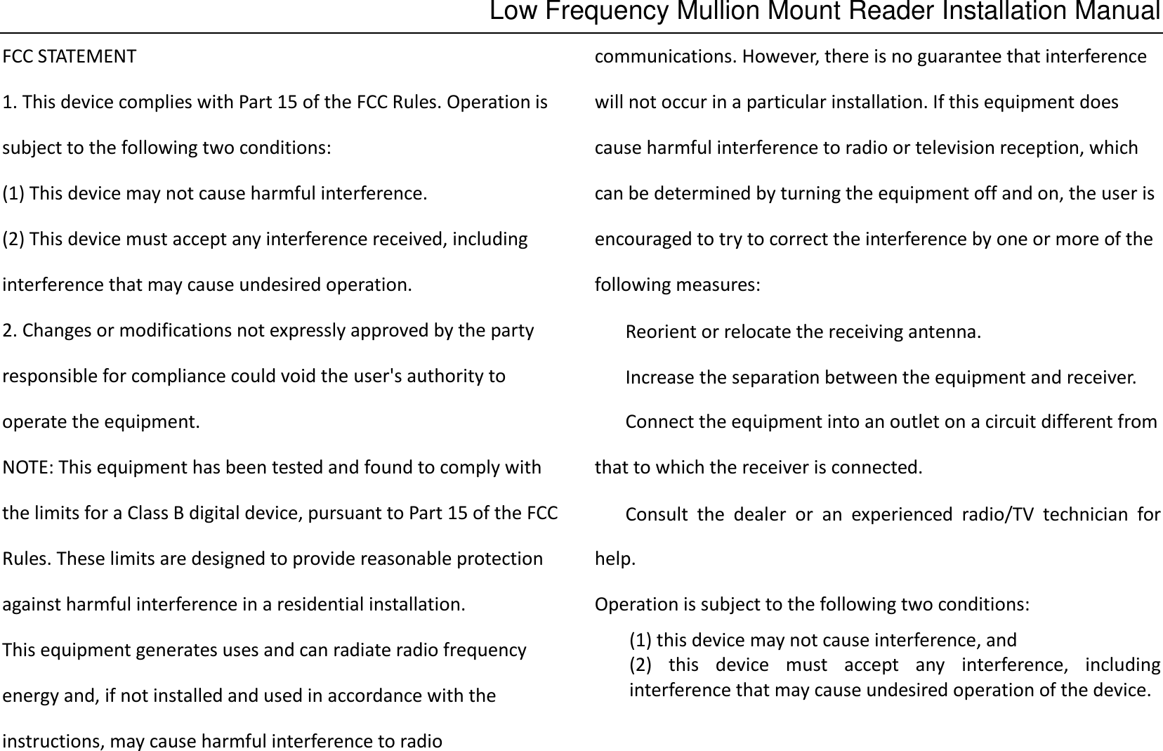 Low Frequency Mullion Mount Reader Installation Manual FCC STATEMENT 1. This device complies with Part 15 of the FCC Rules. Operation is subject to the following two conditions: (1) This device may not cause harmful interference. (2) This device must accept any interference received, including interference that may cause undesired operation. 2. Changes or modifications not expressly approved by the party responsible for compliance could void the user&apos;s authority to operate the equipment. NOTE: This equipment has been tested and found to comply with the limits for a Class B digital device, pursuant to Part 15 of the FCC Rules. These limits are designed to provide reasonable protection against harmful interference in a residential installation. This equipment generates uses and can radiate radio frequency energy and, if not installed and used in accordance with the instructions, may cause harmful interference to radio communications. However, there is no guarantee that interference will not occur in a particular installation. If this equipment does cause harmful interference to radio or television reception, which can be determined by turning the equipment off and on, the user is encouraged to try to correct the interference by one or more of the following measures:   Reorient or relocate the receiving antenna.   Increase the separation between the equipment and receiver. Connect the equipment into an outlet on a circuit different from that to which the receiver is connected.   Consult  the  dealer  or  an  experienced  radio/TV  technician  for help. Operation is subject to the following two conditions:   (1) this device may not cause interference, and   (2)  this  device  must  accept  any  interference,  including interference that may cause undesired operation of the device.   