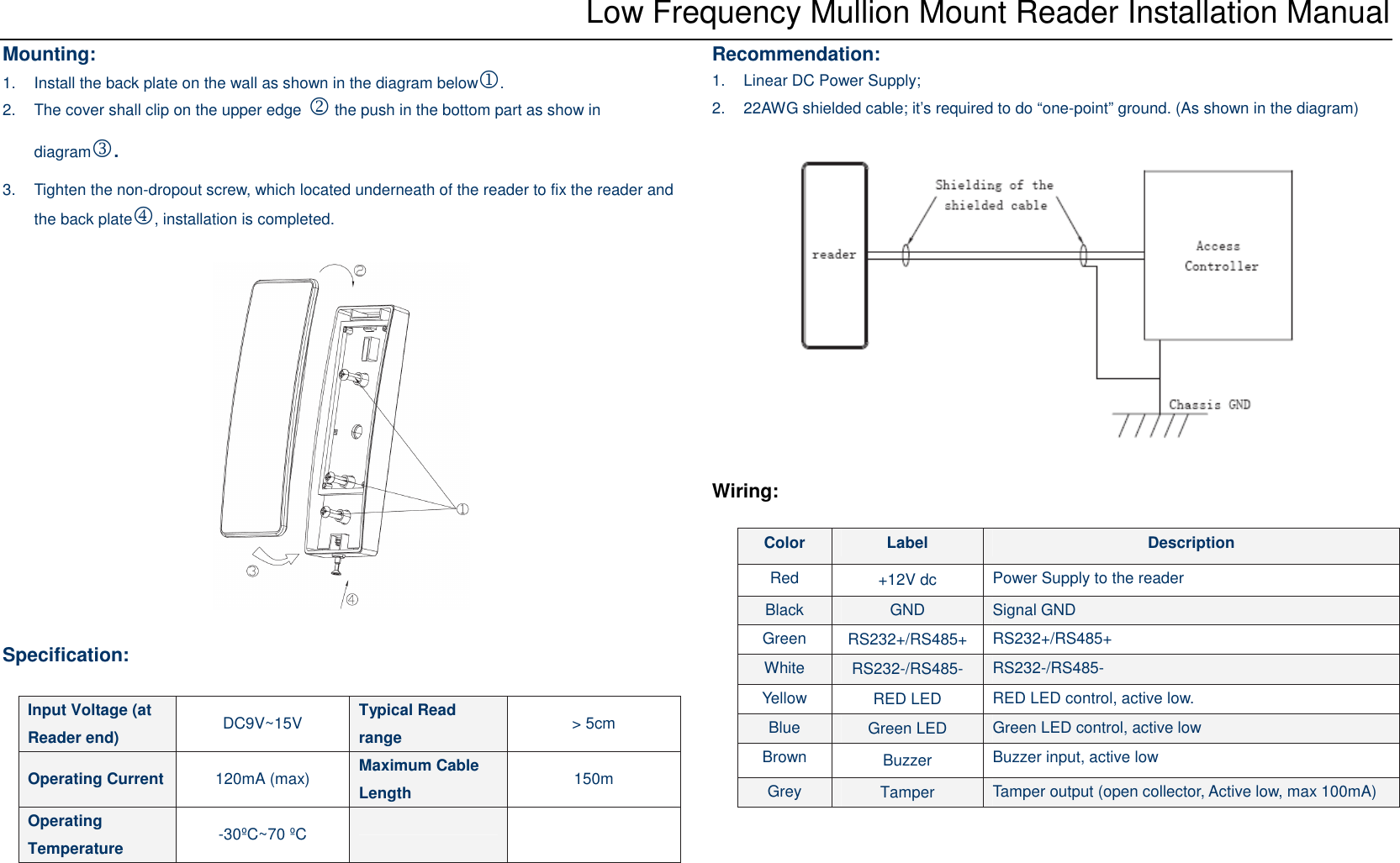 Low Frequency Mullion Mount Reader Installation Manual Mounting: 1.  Install the back plate on the wall as shown in the diagram below1.   2.  The cover shall clip on the upper edge 2 the push in the bottom part as show in diagram3.   3.  Tighten the non-dropout screw, which located underneath of the reader to fix the reader and the back plate4, installation is completed.    Specification:    Recommendation: 1.  Linear DC Power Supply; 2.  22AWG shielded cable; it’s required to do “one-point” ground. (As shown in the diagram)    Wiring:  Input Voltage (at Reader end)  DC9V~15V  Typical Read range  &gt; 5cm Operating Current 120mA (max)  Maximum Cable Length  150m Operating Temperature  -30ºC~70 ºC    Color  Label  Description Red  +12V dc  Power Supply to the reader Black  GND  Signal GND Green  RS232+/RS485+  RS232+/RS485+ White  RS232-/RS485-  RS232-/RS485- Yellow  RED LED  RED LED control, active low. Blue  Green LED  Green LED control, active low Brown  Buzzer  Buzzer input, active low Grey  Tamper  Tamper output (open collector, Active low, max 100mA) 