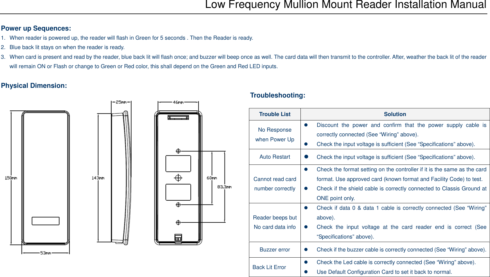 Low Frequency Mullion Mount Reader Installation Manual  Power up Sequences: 1.  When reader is powered up, the reader will flash in Green for 5 seconds . Then the Reader is ready. 2.  Blue back lit stays on when the reader is ready.   3.  When card is present and read by the reader, blue back lit will flash once; and buzzer will beep once as well. The card data will then transmit to the controller. After, weather the back lit of the reader will remain ON or Flash or change to Green or Red color, this shall depend on the Green and Red LED inputs.  Physical Dimension:                     Troubleshooting: Trouble List  Solution No Response when Power Up   Discount  the  power  and  confirm  that  the  power  supply  cable  is correctly connected (See “Wiring” above).   Check the input voltage is sufficient (See “Specifications” above). Auto Restart  Check the input voltage is sufficient (See “Specifications” above). Cannot read card number correctly   Check the format setting on the controller if it is the same as the card format. Use approved card (known format and Facility Code) to test.   Check if the shield cable is correctly connected to Classis Ground at ONE point only. Reader beeps but No card data info   Check if data 0 &amp; data 1 cable is correctly connected (See “Wiring” above).   Check  the  input  voltage  at  the  card  reader  end  is  correct  (See “Specifications” above). Buzzer error    Check if the buzzer cable is correctly connected (See “Wiring” above). Back Lit Error    Check the Led cable is correctly connected (See “Wiring” above).   Use Default Configuration Card to set it back to normal. 