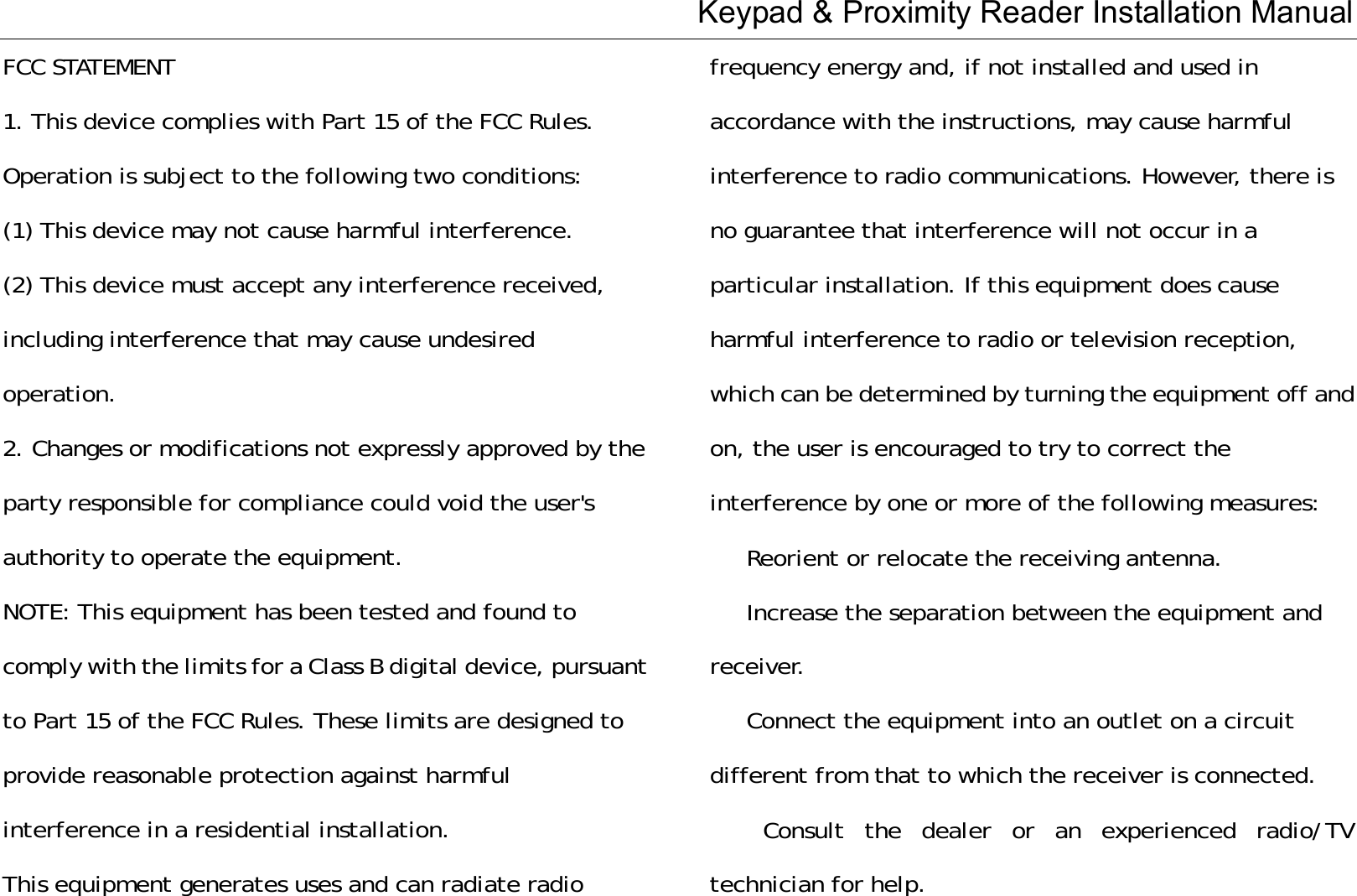 Keypad &amp; Proximity Reader Installation Manual FCC STATEMENT 1. This device complies with Part 15 of the FCC Rules. Operation is subject to the following two conditions: (1) This device may not cause harmful interference. (2) This device must accept any interference received, including interference that may cause undesired operation. 2. Changes or modifications not expressly approved by the party responsible for compliance could void the user&apos;s authority to operate the equipment. NOTE: This equipment has been tested and found to comply with the limits for a Class B digital device, pursuant to Part 15 of the FCC Rules. These limits are designed to provide reasonable protection against harmful interference in a residential installation. This equipment generates uses and can radiate radio frequency energy and, if not installed and used in accordance with the instructions, may cause harmful interference to radio communications. However, there is no guarantee that interference will not occur in a particular installation. If this equipment does cause harmful interference to radio or television reception, which can be determined by turning the equipment off and on, the user is encouraged to try to correct the interference by one or more of the following measures: 　  Reorient or relocate the receiving antenna. 　 Increase the separation between the equipment and receiver. Connect the equipment into an outlet on a circuit different from that to which the receiver is connected. 　 Consult the dealer or an experienced radio/TV technician for help. 