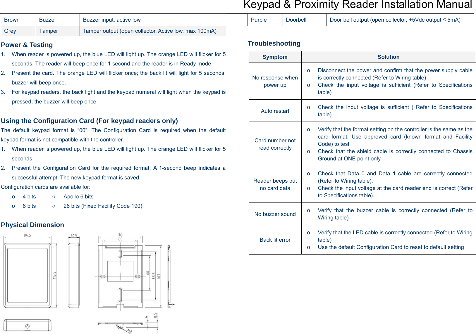 Keypad &amp; Proximity Reader Installation Manual Brown  Buzzer  Buzzer input, active low Grey  Tamper  Tamper output (open collector, Active low, max 100mA) Purple  Doorbell  Door bell output (open collector, +5Vdc output ≤ 5mA) Troubleshooting Power &amp; Testing 1.  When reader is powered up, the blue LED will light up. The orange LED will flicker for 5 seconds. The reader will beep once for 1 second and the reader is in Ready mode. 2.  Present the card. The orange LED will flicker once; the back lit will light for 5 seconds; buzzer will beep once.   3.  For keypad readers, the back light and the keypad numeral will light when the keypad is pressed; the buzzer will beep once  Using the Configuration Card (For keypad readers only) The default keypad format is “00”. The Configuration Card is required when the default keypad format is not compatible with the controller.   1.  When reader is powered up, the blue LED will light up. The orange LED will flicker for 5 seconds.  2.  Present the Configuration Card for the required format. A 1-second beep indicates a successful attempt. The new keypad format is saved.   Configuration cards are available for: o 4 bits   ○   Apollo 6 bits o 8 bits   ○      26 bits (Fixed Facility Code 190)  Physical Dimension        Symptom  Solution o  Disconnect the power and confirm that the power supply cable is correctly connected (Refer to Wiring table)  No response when power up  o  Check the input voltage is sufficient (Refer to Specifications table) o  Check the input voltage is sufficient ( Refer to Specifications table) Auto restart o  Verify that the format setting on the controller is the same as the card format. Use approved card (known format and Facility Code) to test Card number not read correctly  o  Check that the shield cable is correctly connected to Chassis Ground at ONE point only o  Check that Data 0 and Data 1 cable are correctly connected (Refer to Wiring table). Reader beeps but no card data  o  Check the input voltage at the card reader end is correct (Refer to Specifications table) o  Verify that the buzzer cable is correctly connected (Refer to Wiring table) No buzzer soundo  Verify that the LED cable is correctly connected (Refer to Wiring table) Back lit error o  Use the default Configuration Card to reset to default setting  