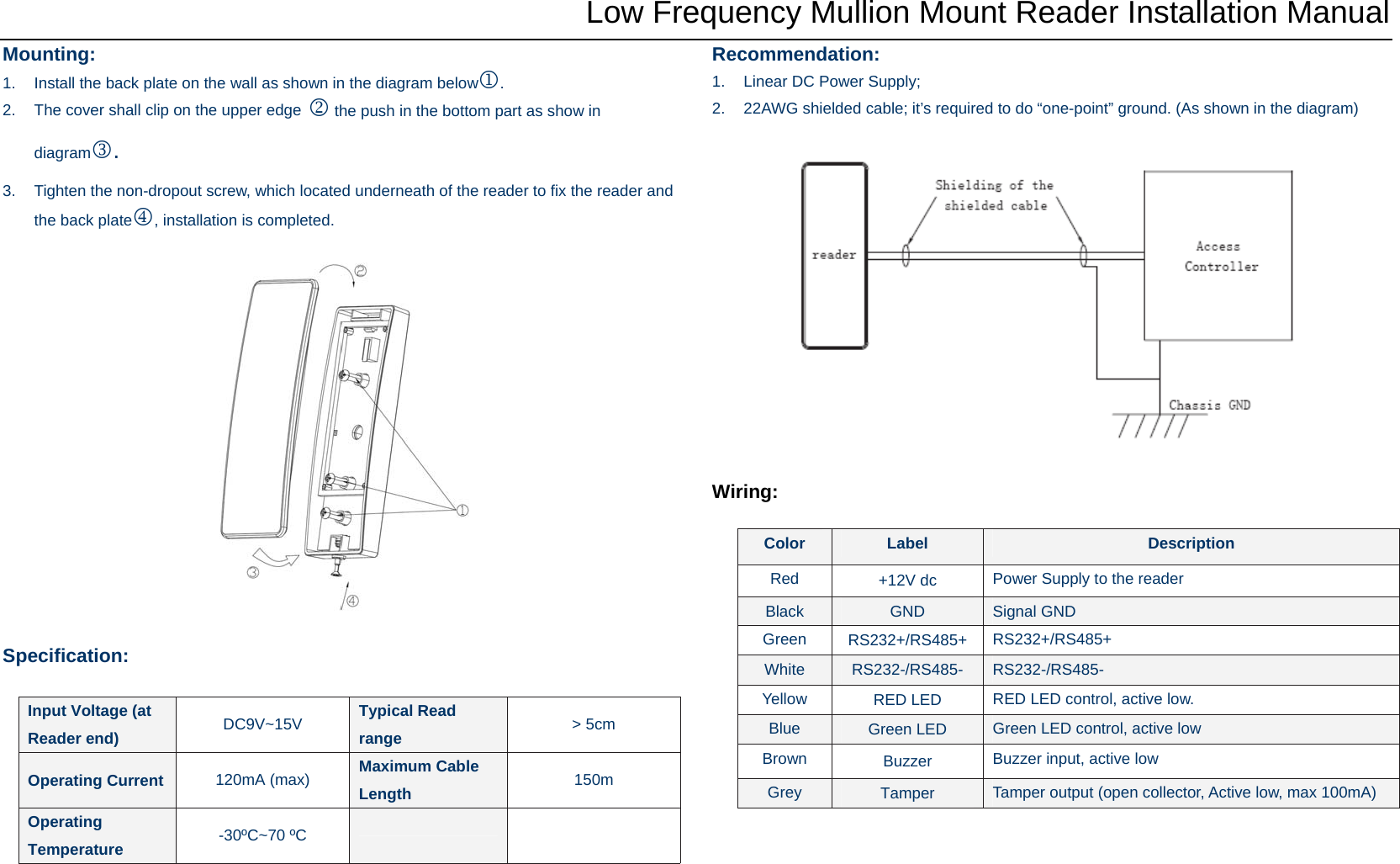 Low Frequency Mullion Mount Reader Installation Manual Mounting: 1.  Install the back plate on the wall as shown in the diagram below1.  2.  The cover shall clip on the upper edge 2 the push in the bottom part as show in diagram3.  3.  Tighten the non-dropout screw, which located underneath of the reader to fix the reader and the back plate4, installation is completed.    Specification:    Recommendation: 1.  Linear DC Power Supply; 2.  22AWG shielded cable; it’s required to do “one-point” ground. (As shown in the diagram)    Wiring:  Input Voltage (at Reader end)  DC9V~15V  Typical Read range  &gt; 5cm Operating Current  120mA (max)  Maximum Cable Length  150m Operating Temperature  -30ºC~70 ºC    Color  Label  Description Red  +12V dc  Power Supply to the reader Black  GND  Signal GND Green  RS232+/RS485+  RS232+/RS485+ White  RS232-/RS485-  RS232-/RS485- Yellow  RED LED  RED LED control, active low. Blue  Green LED  Green LED control, active low Brown  Buzzer  Buzzer input, active low Grey  Tamper  Tamper output (open collector, Active low, max 100mA) 