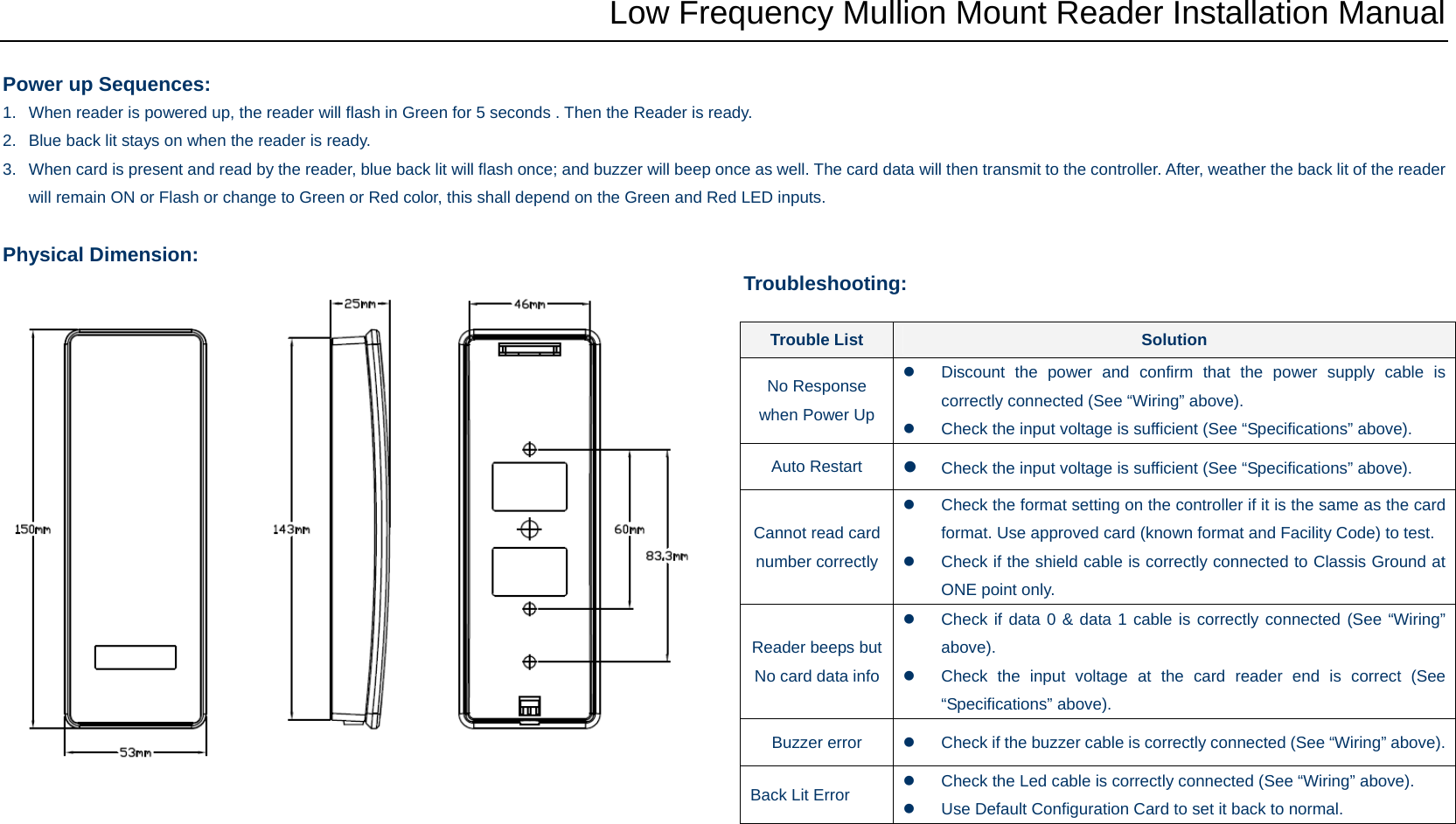 Low Frequency Mullion Mount Reader Installation Manual  Power up Sequences: 1.  When reader is powered up, the reader will flash in Green for 5 seconds . Then the Reader is ready. 2.  Blue back lit stays on when the reader is ready.   3.  When card is present and read by the reader, blue back lit will flash once; and buzzer will beep once as well. The card data will then transmit to the controller. After, weather the back lit of the reader will remain ON or Flash or change to Green or Red color, this shall depend on the Green and Red LED inputs.  Physical Dimension:  Troubleshooting:                    Trouble List  Solution No Response when Power Up z  Discount the power and confirm that the power supply cable is correctly connected (See “Wiring” above). z  Check the input voltage is sufficient (See “Specifications” above). Auto Restart  z Check the input voltage is sufficient (See “Specifications” above). Cannot read card number correctlyz  Check the format setting on the controller if it is the same as the card format. Use approved card (known format and Facility Code) to test. z  Check if the shield cable is correctly connected to Classis Ground at ONE point only. Reader beeps but No card data infoz  Check if data 0 &amp; data 1 cable is correctly connected (See “Wiring” above). z  Check the input voltage at the card reader end is correct (See “Specifications” above). Buzzer error  z  Check if the buzzer cable is correctly connected (See “Wiring” above). Back Lit Error  z  Check the Led cable is correctly connected (See “Wiring” above). z  Use Default Configuration Card to set it back to normal. 