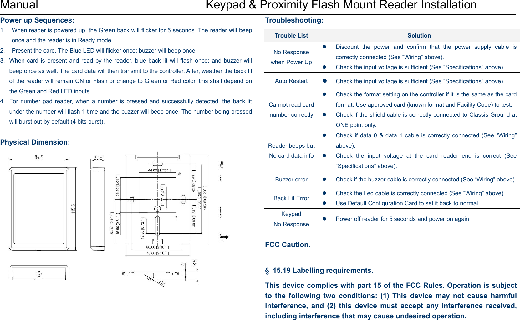 Manual Keypad &amp; Proximity Flash Mount Reader InstallationPower up Sequences:1. When reader is powered up, the Green back will flicker for 5 seconds. The reader will beeponce and the reader is in Ready mode.2. Present the card. The Blue LED will flicker once; buzzer will beep once.3. When card is present and read by the reader, blue back lit will flash once; and buzzer willbeep once as well. The card data will then transmit to the controller. After, weather the back litof the reader will remain ON or Flash or change to Green or Red color, this shall depend onthe Green and Red LED inputs.4. For number pad reader, when a number is pressed and successfully detected, the back litunder the number will flash 1 time and the buzzer will beep once. The number being pressedwill burst out by default (4 bits burst).Physical Dimension:Troubleshooting:FCC Caution.§15.19 Labelling requirements.This device complies with part 15 of the FCC Rules. Operation is subjectto the following two conditions: (1) This device may not cause harmfulinterference, and (2) this device must accept any interference received,including interference that may cause undesired operation.Trouble ListSolutionNo Responsewhen Power UpDiscount the power and confirm that the power supply cable iscorrectly connected (See “Wiring” above).Check the input voltage is sufficient (See “Specifications” above).Auto RestartCheck the input voltage is sufficient (See “Specifications” above).Cannot read cardnumber correctlyCheck the format setting on the controller if it is the same as the cardformat. Use approved card (known format and Facility Code) to test.Check if the shield cable is correctly connected to Classis Ground atONE point only.Reader beeps butNo card data infoCheck if data 0 &amp; data 1 cable is correctly connected (See “Wiring”above).Check the input voltage at the card reader end is correct (See“Specifications” above).Buzzer errorCheck if the buzzer cable is correctly connected (See “Wiring” above).Back Lit ErrorCheck the Led cable is correctly connected (See “Wiring” above).Use Default Configuration Card to set it back to normal.KeypadNo ResponsePower off reader for 5 seconds and power on again