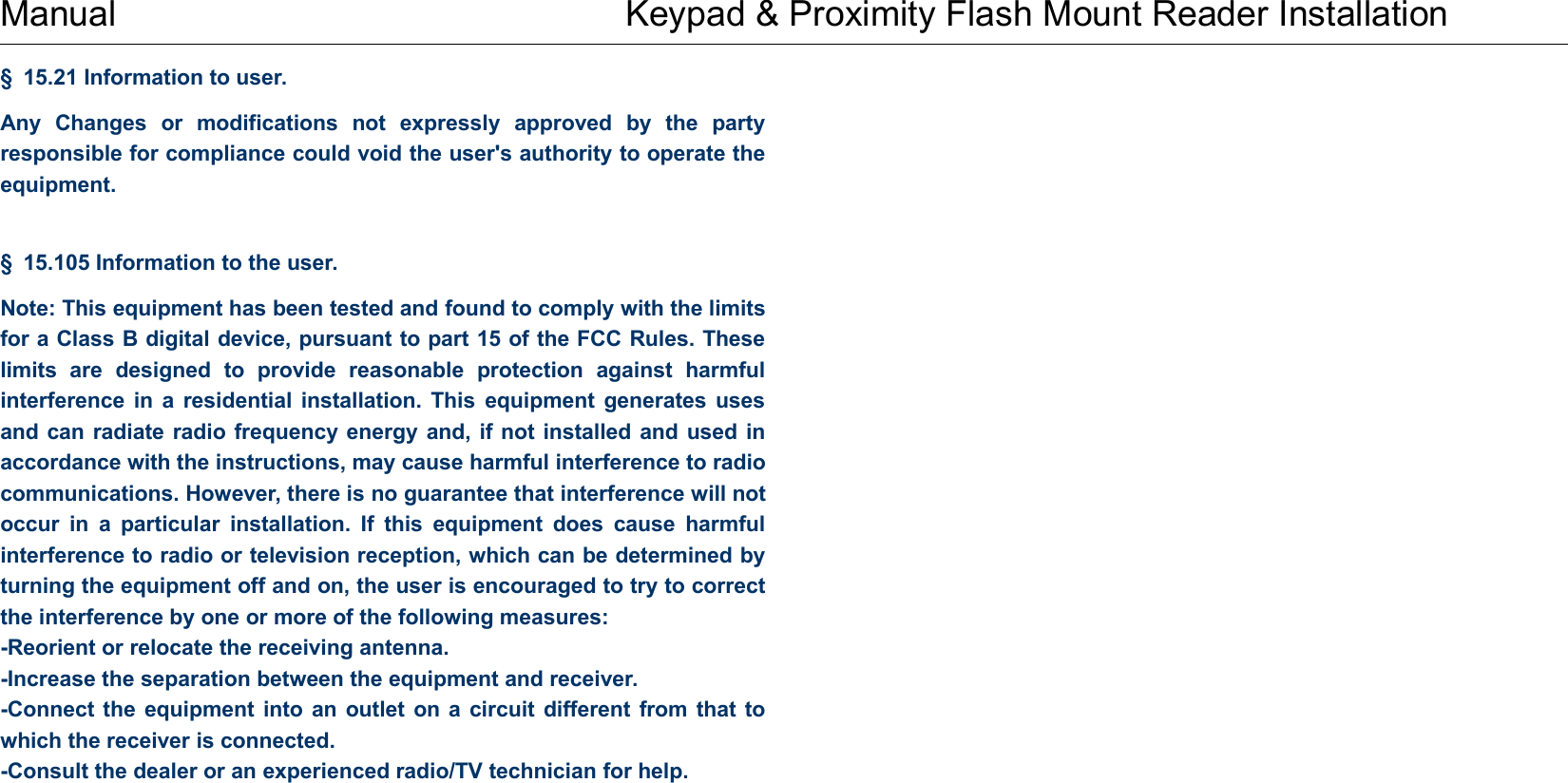 Manual Keypad &amp; Proximity Flash Mount Reader Installation§15.21 Information to user.Any Changes or modifications not expressly approved by the partyresponsible for compliance could void the user&apos;s authority to operate theequipment.§15.105 Information to the user.Note: This equipment has been tested and found to comply with the limitsfor a Class B digital device, pursuant to part 15 of the FCC Rules. Theselimits are designed to provide reasonable protection against harmfulinterference in a residential installation. This equipment generates usesand can radiate radio frequency energy and, if not installed and used inaccordance with the instructions, may cause harmful interference to radiocommunications. However, there is no guarantee that interference will notoccur in a particular installation. If this equipment does cause harmfulinterference to radio or television reception, which can be determined byturning the equipment off and on, the user is encouraged to try to correctthe interference by one or more of the following measures:-Reorient or relocate the receiving antenna.-Increase the separation between the equipment and receiver.-Connect the equipment into an outlet on a circuit different from that towhich the receiver is connected.-Consult the dealer or an experienced radio/TV technician for help.