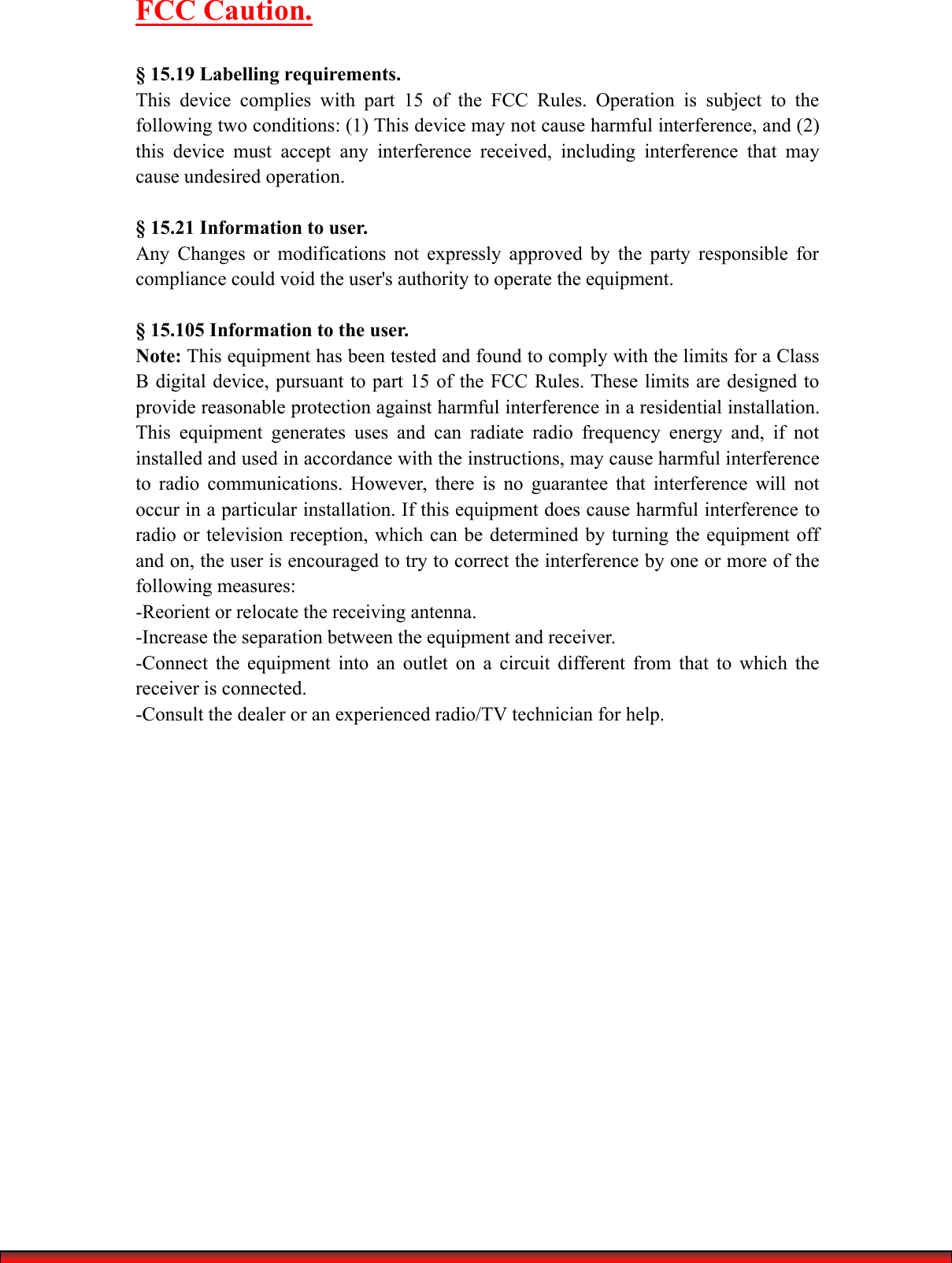 FCC Caution.&sect; 15.19 Labelling requirements.This device complies with part 15 of the FCC Rules. Operation is subject to thefollowing two conditions: (1) This device may not cause harmful interference, and (2)this device must accept any interference received, including interference that maycause undesired operation.&sect; 15.21 Information to user.Any Changes or modifications not expressly approved by the party responsible forcompliance could void the user's authority to operate the equipment.&sect; 15.105 Information to the user.Note: This equipment has been tested and found to comply with the limits for a ClassB digital device, pursuant to part 15 of the FCC Rules. These limits are designed toprovide reasonable protection against harmful interference in a residential installation.This equipment generates uses and can radiate radio frequency energy and, if notinstalled and used in accordance with the instructions, may cause harmful interferenceto radio communications. However, there is no guarantee that interference will notoccur in a particular installation. If this equipment does cause harmful interference toradio or television reception, which can be determined by turning the equipment offand on, the user is encouraged to try to correct the interference by one or more of thefollowing measures:-Reorient or relocate the receiving antenna.-Increase the separation between the equipment and receiver.-Connect the equipment into an outlet on a circuit different from that to which thereceiver is connected.-Consult the dealer or an experienced radio/TV technician for help.