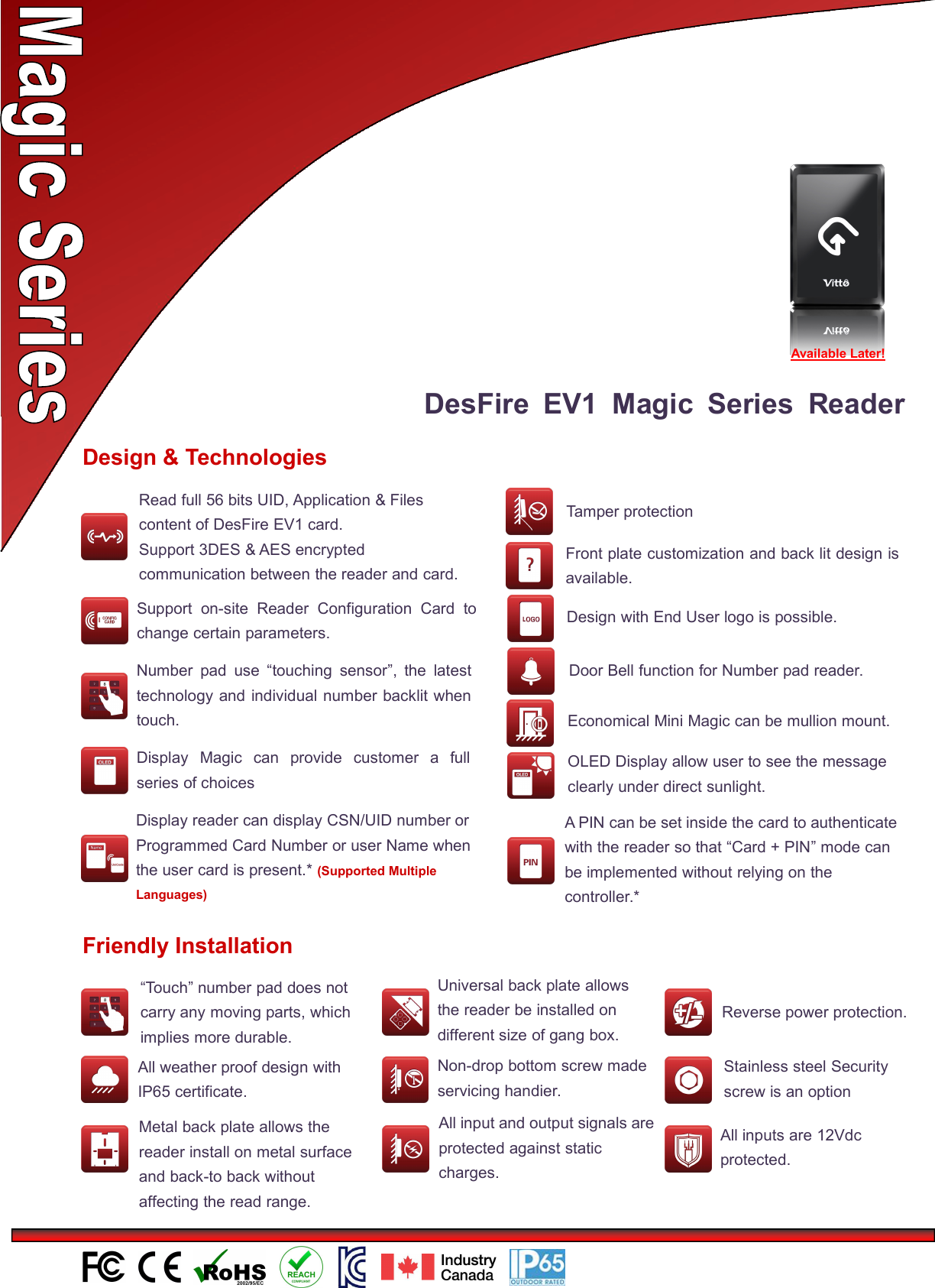 DesFire EV1 Magic Series ReaderDesign &amp; TechnologiesNumber pad use “touching sensor”, the latesttechnology and individual number backlit whentouch.Economical Mini Magic can be mullion mount.Display Magic can provide customer a fullseries of choicesFront plate customization and back lit design isavailable.Design with End User logo is possible.Support on-site Reader Configuration Card tochange certain parameters.OLED Display allow user to see the messageclearly under direct sunlight.Door Bell function for Number pad reader.Tamper protectionFriendly Installation“Touch” number pad does notcarry any moving parts, whichimplies more durable.All weather proof design withIP65 certificate.Universal back plate allowsthe reader be installed ondifferent size of gang box.Non-drop bottom screw madeservicing handier.Metal back plate allows thereader install on metal surfaceand back-to back withoutaffecting the read range.All input and output signals areprotected against staticcharges.和输出信号受到防静电保护Reverse power protection.接保护Stainless steel Securityscrew is an optionAll inputs are 12Vdcprotected.Display reader can display CSN/UID number orProgrammed Card Number or user Name whenthe user card is present.* (Supported MultipleLanguages)Available Later!Read full 56 bits UID, Application &amp; Filescontent of DesFire EV1 card.Support 3DES &amp; AES encryptedcommunication between the reader and card.A PIN can be set inside the card to authenticatewith the reader so that “Card + PIN” mode canbe implemented without relying on thecontroller.*