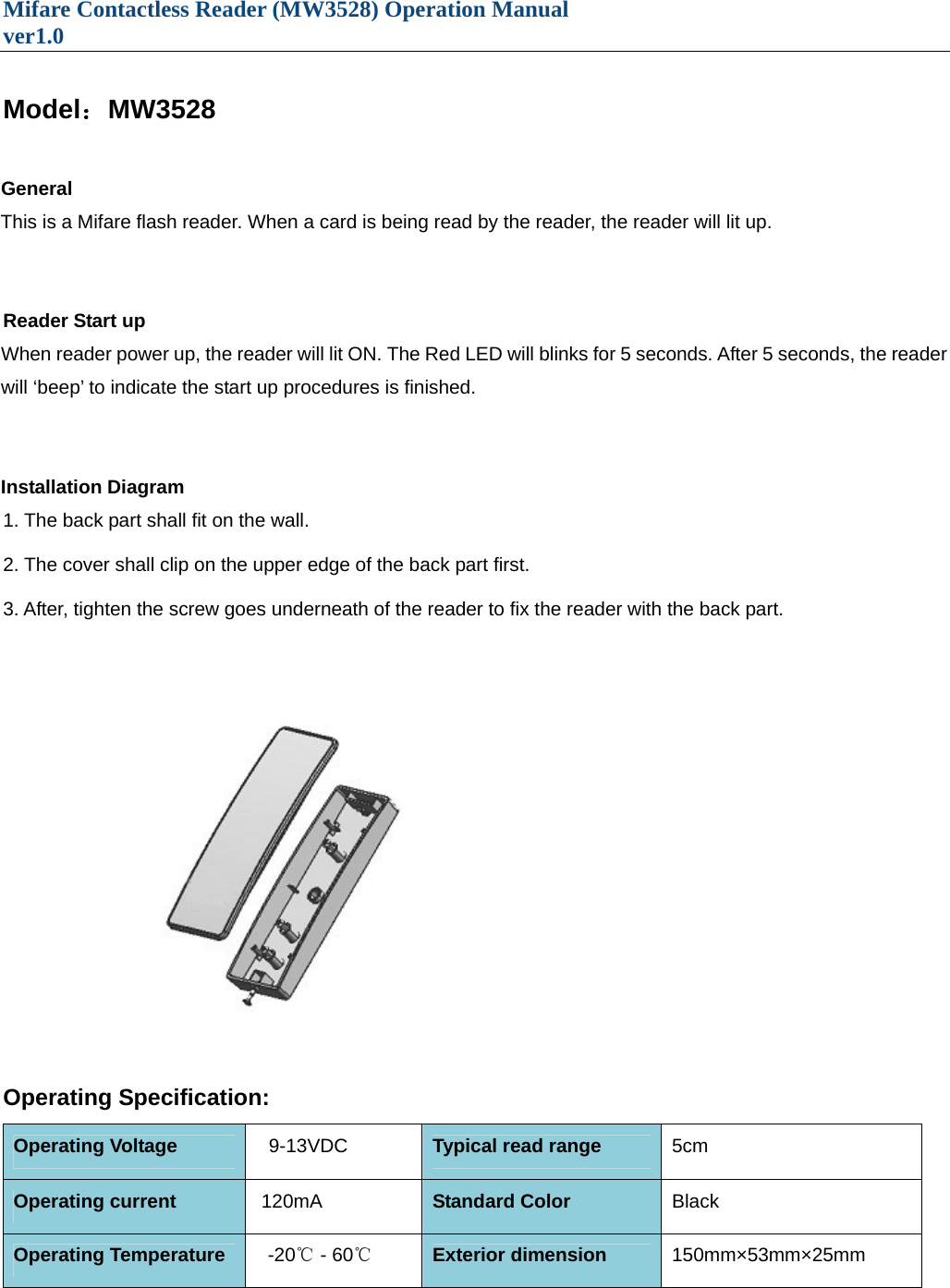 Mifare Contactless Reader (MW3528) Operation Manual                                 ver1.0   Model：MW3528  General This is a Mifare flash reader. When a card is being read by the reader, the reader will lit up.     Reader Start up When reader power up, the reader will lit ON. The Red LED will blinks for 5 seconds. After 5 seconds, the reader will ‘beep’ to indicate the start up procedures is finished.   Installation Diagram 1. The back part shall fit on the wall.  2. The cover shall clip on the upper edge of the back part first.  3. After, tighten the screw goes underneath of the reader to fix the reader with the back part.    Operating Specification: Operating Voltage     9-13VDC Typical read range  5cm Operating current     120mA  Standard Color  Black  Operating Temperature     -20℃ - 60℃ Exterior dimension    150mm×53mm×25mm 