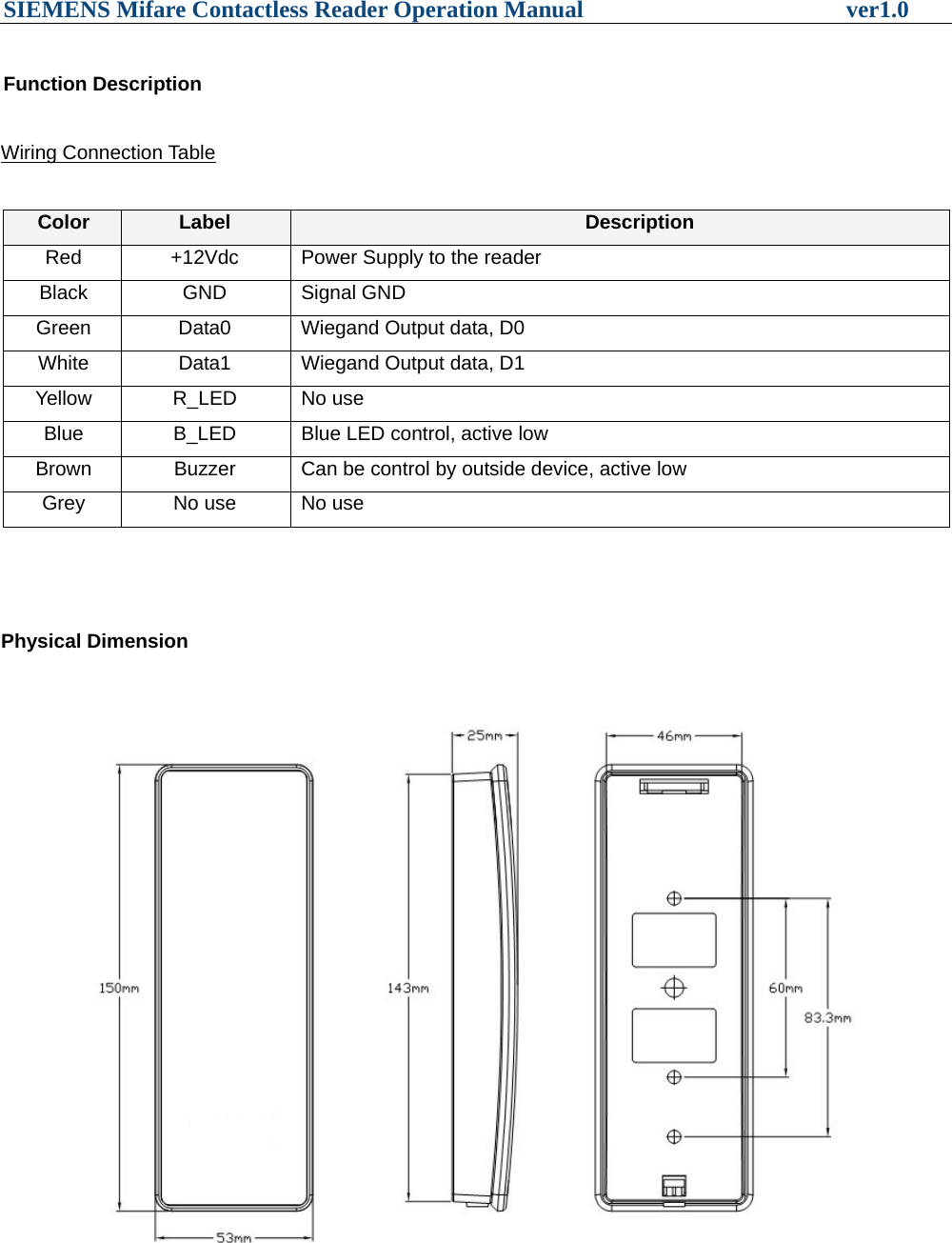 SIEMENS Mifare Contactless Reader Operation Manual                      ver1.0  Function Description  Wiring Connection Table  Color  Label  Description Red  +12Vdc  Power Supply to the reader Black GND Signal GND Green  Data0  Wiegand Output data, D0 White  Data1  Wiegand Output data, D1 Yellow R_LED No use Blue  B_LED  Blue LED control, active low Brown  Buzzer  Can be control by outside device, active low Grey  No use  No use    Physical Dimension                      