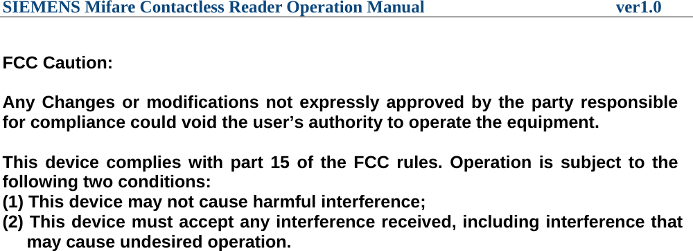 SIEMENS Mifare Contactless Reader Operation Manual                      ver1.0  FCC Caution:  Any Changes or modifications not expressly approved by the party responsible for compliance could void the user’s authority to operate the equipment.  This device complies with part 15 of the FCC rules. Operation is subject to the following two conditions: (1) This device may not cause harmful interference; (2) This device must accept any interference received, including interference that      may cause undesired operation.    