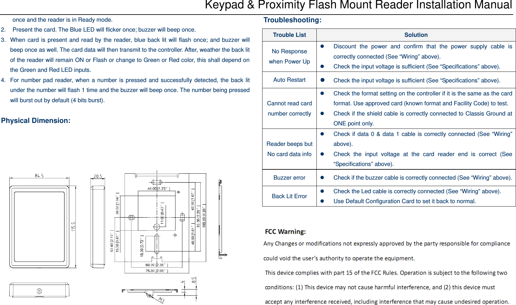 Keypad &amp; Proximity Flash Mount Reader Installation Manual once and the reader is in Ready mode. 2.  Present the card. The Blue LED will flicker once; buzzer will beep once.   3.  When card is present and read by the reader, blue back lit will flash once; and buzzer will beep once as well. The card data will then transmit to the controller. After, weather the back lit of the reader will remain ON or Flash or change to Green or Red color, this shall depend on the Green and Red LED inputs. 4.  For number pad reader, when a number is pressed and successfully detected, the back lit under the number will flash 1 time and the buzzer will beep once. The number being pressed will burst out by default (4 bits burst).  Physical Dimension:       Troubleshooting:       Trouble List  Solution No Response when Power Up z  Discount the power and confirm that the power supply cable is correctly connected (See “Wiring” above). z  Check the input voltage is sufficient (See “Specifications” above). Auto Restart  z Check the input voltage is sufficient (See “Specifications” above). Cannot read card number correctlyz  Check the format setting on the controller if it is the same as the card format. Use approved card (known format and Facility Code) to test. z  Check if the shield cable is correctly connected to Classis Ground at ONE point only. Reader beeps but No card data infoz  Check if data 0 &amp; data 1 cable is correctly connected (See “Wiring” above). z  Check the input voltage at the card reader end is correct (See “Specifications” above). Buzzer error  z  Check if the buzzer cable is correctly connected (See “Wiring” above). Back Lit Error z  Check the Led cable is correctly connected (See “Wiring” above). z  Use Default Configuration Card to set it back to normal. 