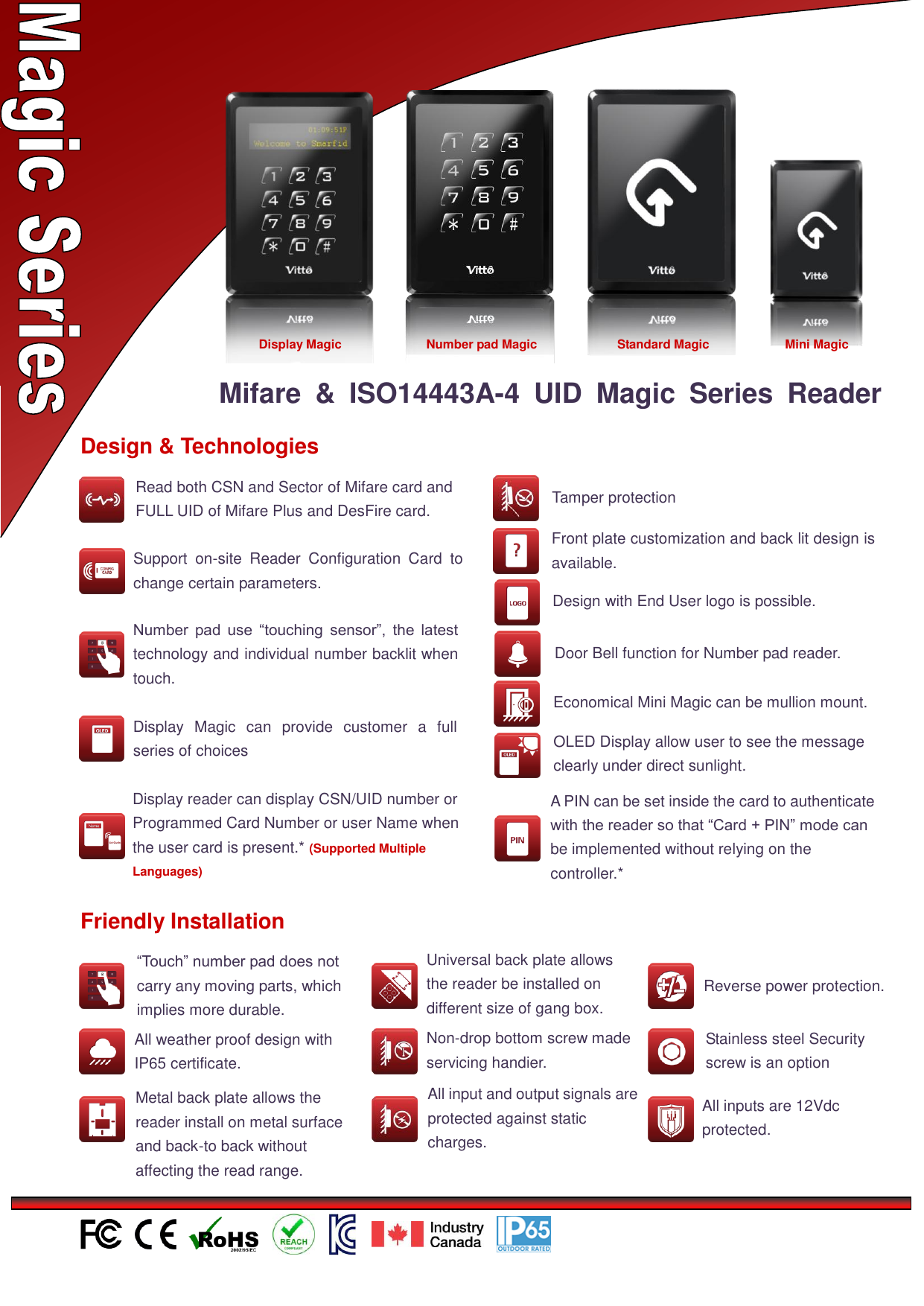                                                            Mifare  &amp;  ISO14443A-4  UID  Magic  Series  Reader  Design &amp; Technologies  Number  pad  use  “touching  sensor”,  the  latest technology and individual number backlit when touch.  Economical Mini Magic can be mullion mount.  Display  Magic  can  provide  customer  a  full series of choices  Front plate customization and back lit design is available.  Design with End User logo is possible.  Support  on-site  Reader  Configuration  Card  to change certain parameters.  OLED Display allow user to see the message clearly under direct sunlight.   Door Bell function for Number pad reader.  Tamper protection  Friendly Installation  “Touch” number pad does not carry any moving parts, which implies more durable.  All weather proof design with IP65 certificate.  Universal back plate allows the reader be installed on different size of gang box.  Non-drop bottom screw made servicing handier.  Metal back plate allows the reader install on metal surface and back-to back without affecting the read range.  All input and output signals are protected against static charges. 和输出信号受到防静电保护  Reverse power protection. 接保护  Stainless steel Security screw is an option  All inputs are 12Vdc protected.  Display reader can display CSN/UID number or Programmed Card Number or user Name when the user card is present.* (Supported Multiple Languages)  Display Magic  Standard Magic  Mini Magic  Number pad Magic  Read both CSN and Sector of Mifare card and FULL UID of Mifare Plus and DesFire card.  A PIN can be set inside the card to authenticate with the reader so that “Card + PIN” mode can be implemented without relying on the controller.* 