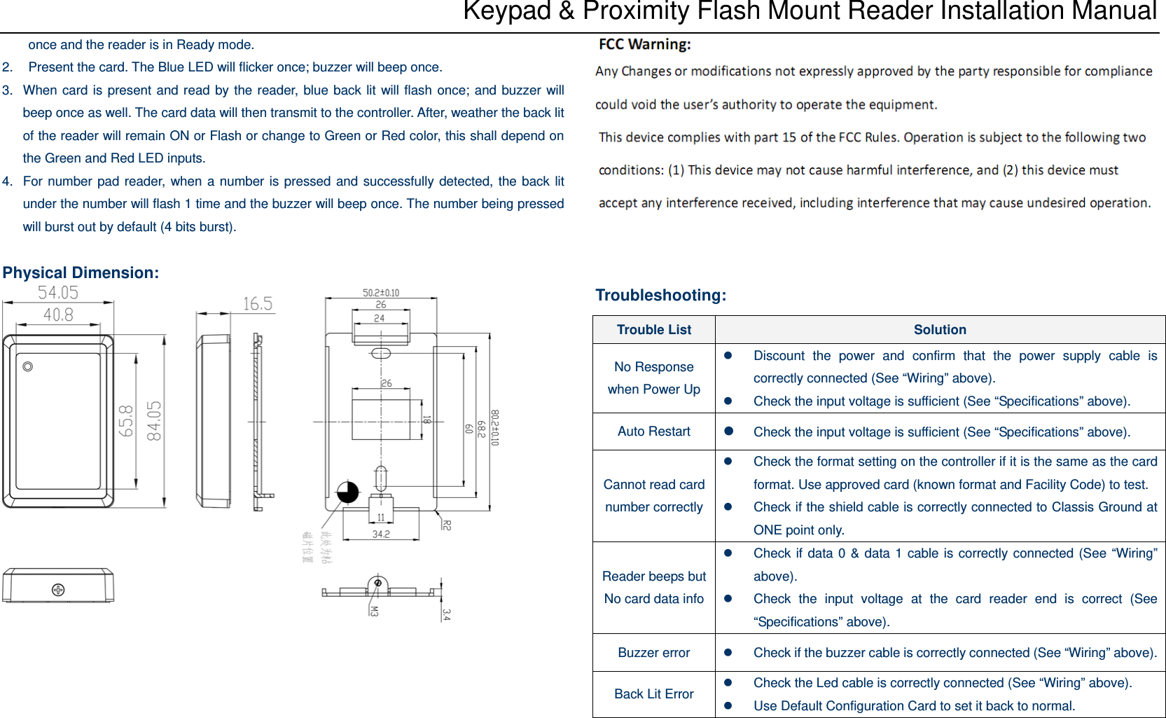 Keypad &amp; Proximity Flash Mount Reader Installation Manual once and the reader is in Ready mode. 2.  Present the card. The Blue LED will flicker once; buzzer will beep once.   3.  When card is present and read by the reader, blue back lit will flash once; and buzzer will beep once as well. The card data will then transmit to the controller. After, weather the back lit of the reader will remain ON or Flash or change to Green or Red color, this shall depend on the Green and Red LED inputs. 4.  For number pad reader, when a number is pressed and successfully detected, the back lit under the number will flash 1 time and the buzzer will beep once. The number being pressed will burst out by default (4 bits burst).  Physical Dimension:      Troubleshooting:   Trouble List  Solution No Response when Power Up z  Discount the power and confirm that the power supply cable is correctly connected (See “Wiring” above). z  Check the input voltage is sufficient (See “Specifications” above). Auto Restart  z Check the input voltage is sufficient (See “Specifications” above). Cannot read card number correctlyz  Check the format setting on the controller if it is the same as the card format. Use approved card (known format and Facility Code) to test. z  Check if the shield cable is correctly connected to Classis Ground at ONE point only. Reader beeps but No card data infoz  Check if data 0 &amp; data 1 cable is correctly connected (See “Wiring” above). z  Check the input voltage at the card reader end is correct (See “Specifications” above). Buzzer error  z  Check if the buzzer cable is correctly connected (See “Wiring” above). Back Lit Error  z  Check the Led cable is correctly connected (See “Wiring” above). z  Use Default Configuration Card to set it back to normal. 