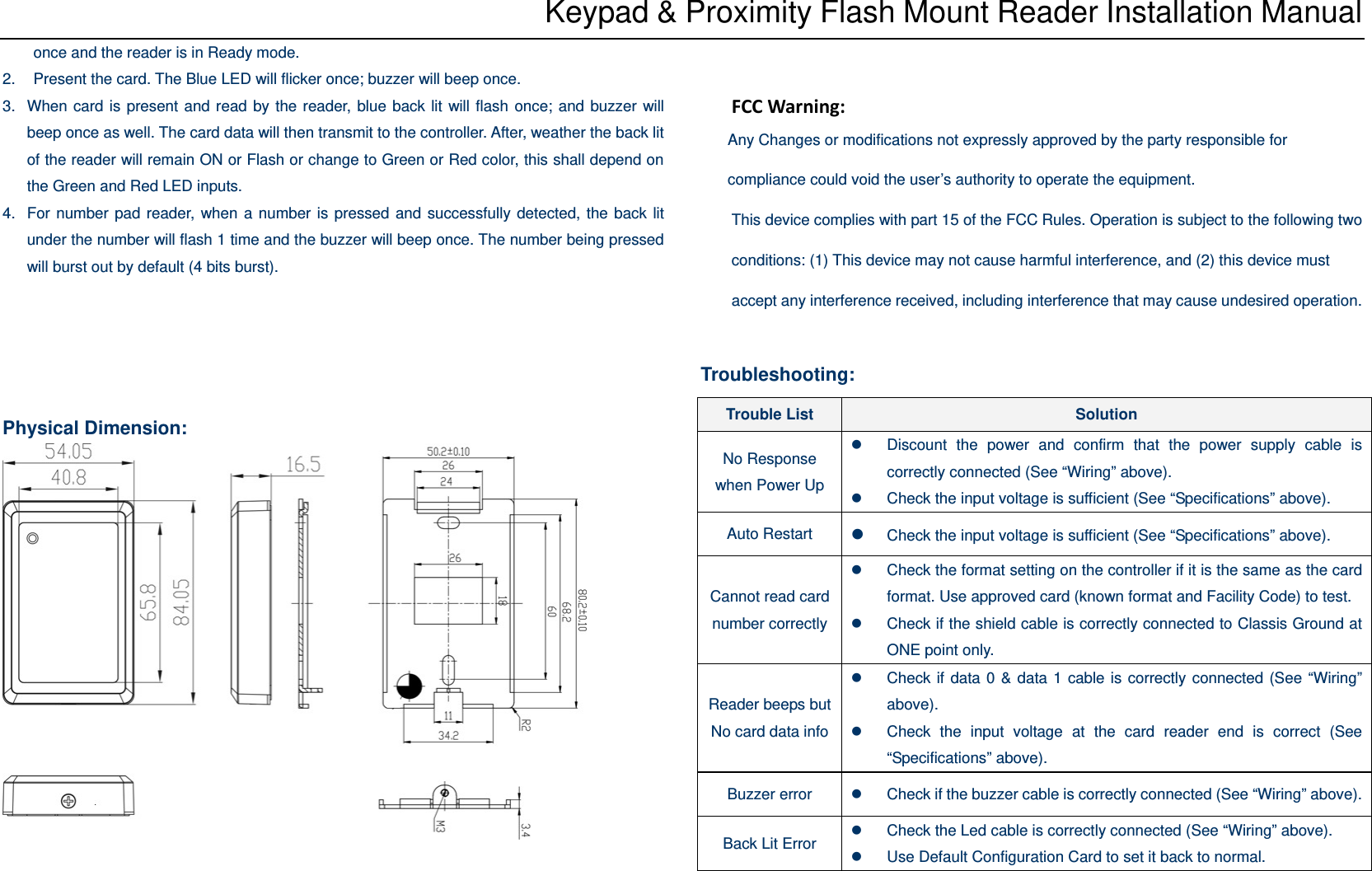 Keypad &amp; Proximity Flash Mount Reader Installation Manual once and the reader is in Ready mode. 2.  Present the card. The Blue LED will flicker once; buzzer will beep once.   3.  When card is present and read by the reader, blue back lit will flash once; and buzzer will beep once as well. The card data will then transmit to the controller. After, weather the back lit of the reader will remain ON or Flash or change to Green or Red color, this shall depend on the Green and Red LED inputs. 4.  For number pad reader, when a number is pressed and successfully detected, the back lit under the number will flash 1 time and the buzzer will beep once. The number being pressed will burst out by default (4 bits burst).      Physical Dimension:      FCCWarning:Any Changes or modifications not expressly approved by the party responsible for compliance could void the user’s authority to operate the equipment. This device complies with part 15 of the FCC Rules. Operation is subject to the following two conditions: (1) This device may not cause harmful interference, and (2) this device must accept any interference received, including interference that may cause undesired operation. Troubleshooting:  Trouble List  Solution No Response when Power Up z  Discount the power and confirm that the power supply cable is correctly connected (See “Wiring” above). z  Check the input voltage is sufficient (See “Specifications” above). Auto Restart  z Check the input voltage is sufficient (See “Specifications” above). Cannot read card number correctlyz  Check the format setting on the controller if it is the same as the card format. Use approved card (known format and Facility Code) to test. z  Check if the shield cable is correctly connected to Classis Ground at ONE point only. Reader beeps but No card data infoz  Check if data 0 &amp; data 1 cable is correctly connected (See “Wiring” above). z  Check the input voltage at the card reader end is correct (See “Specifications” above). Buzzer error  z  Check if the buzzer cable is correctly connected (See “Wiring” above). Back Lit Error  z  Check the Led cable is correctly connected (See “Wiring” above). z  Use Default Configuration Card to set it back to normal. 