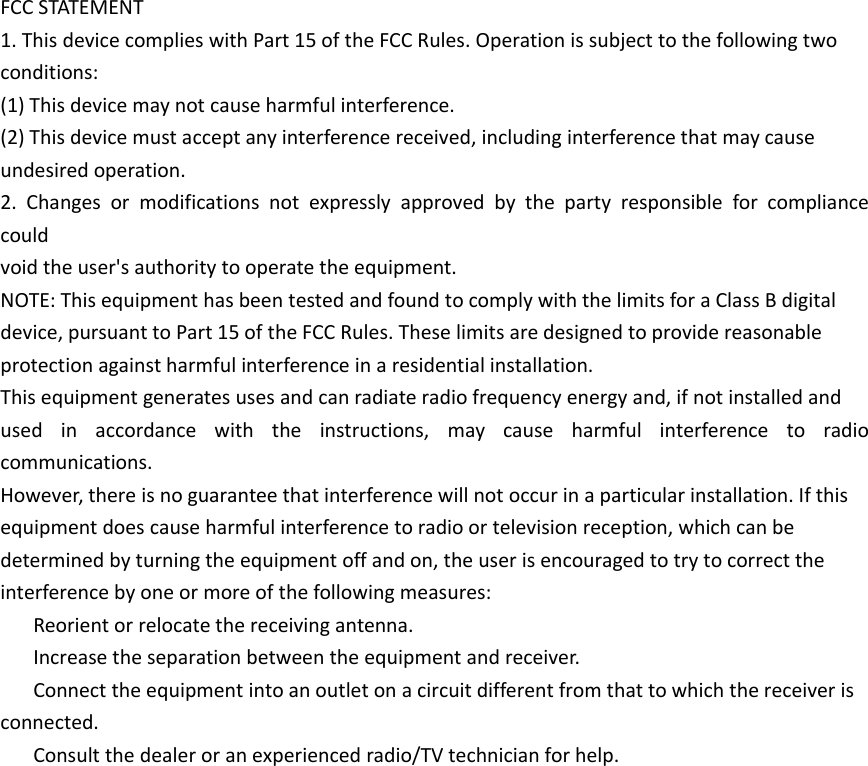 FCC STATEMENT1. This device complies with Part 15 of the FCC Rules. Operation is subject to the following twoconditions:(1) This device may not cause harmful interference.(2) This device must accept any interference received, including interference that may causeundesired operation.2. Changes or modifications not expressly approved by the party responsible for compliancecouldvoid the user&apos;s authority to operate the equipment.NOTE: This equipment has been tested and found to comply with the limits for a Class B digitaldevice, pursuant to Part 15 of the FCC Rules. These limits are designed to provide reasonableprotection against harmful interference in a residential installation.This equipment generates uses and can radiate radio frequency energy and, if not installed andused in accordance with the instructions, may cause harmful interference to radiocommunications.However, there is no guarantee that interference will not occur in a particular installation. If thisequipment does cause harmful interference to radio or television reception, which can bedetermined by turning the equipment off and on, the user is encouraged to try to correct theinterference by one or more of the following measures:Reorient or relocate the receiving antenna.Increase the separation between the equipment and receiver.Connect the equipment into an outlet on a circuit different from that to which the receiver isconnected.Consult the dealer or an experienced radio/TV technician for help.