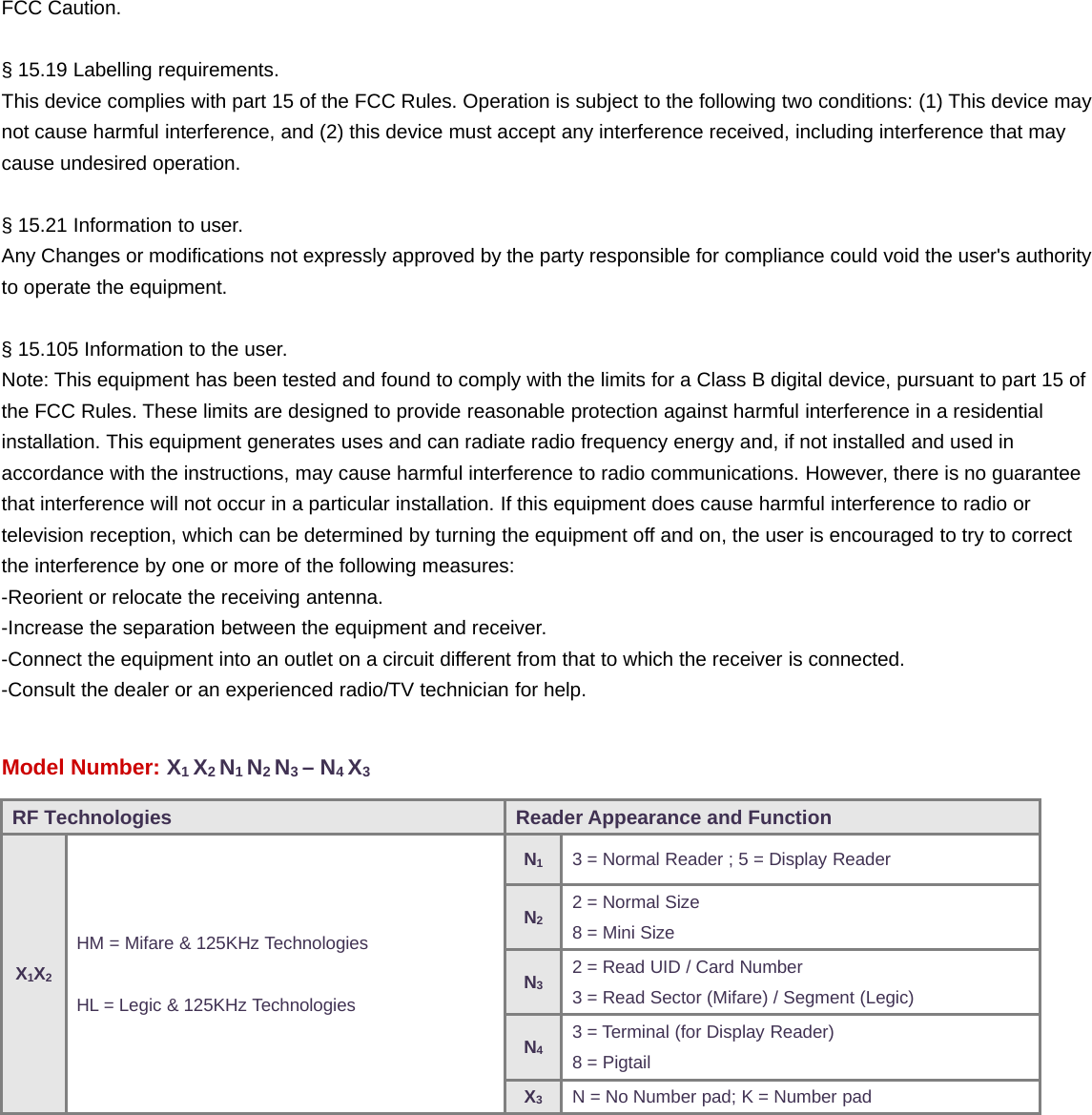 FCC Caution.§ 15.19 Labelling requirements.This device complies with part 15 of the FCC Rules. Operation is subject to the following two conditions: (1) This device maynot cause harmful interference, and (2) this device must accept any interference received, including interference that maycause undesired operation.§ 15.21 Information to user.Any Changes or modifications not expressly approved by the party responsible for compliance could void the user&apos;s authorityto operate the equipment.§ 15.105 Information to the user.Note: This equipment has been tested and found to comply with the limits for a Class B digital device, pursuant to part 15 ofthe FCC Rules. These limits are designed to provide reasonable protection against harmful interference in a residentialinstallation. This equipment generates uses and can radiate radio frequency energy and, if not installed and used inaccordance with the instructions, may cause harmful interference to radio communications. However, there is no guaranteethat interference will not occur in a particular installation. If this equipment does cause harmful interference to radio ortelevision reception, which can be determined by turning the equipment off and on, the user is encouraged to try to correctthe interference by one or more of the following measures:-Reorient or relocate the receiving antenna.-Increase the separation between the equipment and receiver.-Connect the equipment into an outlet on a circuit different from that to which the receiver is connected.-Consult the dealer or an experienced radio/TV technician for help.Model Number: X1X2N1N2N3–N4X3RF Technologies Reader Appearance and FunctionX1X2HM = Mifare &amp; 125KHz TechnologiesHL = Legic &amp; 125KHz TechnologiesN13 = Normal Reader ; 5 = Display ReaderN22 = Normal Size8=MiniSizeN32 = Read UID / Card Number3 = Read Sector (Mifare) / Segment (Legic)N43 = Terminal (for Display Reader)8=PigtailX3N = No Number pad; K = Number pad