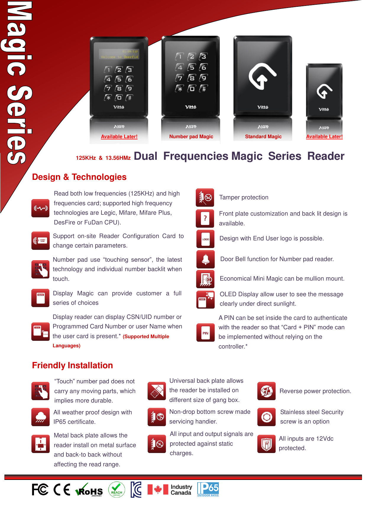                                                            125KHz  &amp;  13.56HMz  Dual  Frequencies Magic  Series  Reader    Design &amp; Technologies  Number  pad use  “touching  sensor”,  the  latest technology and individual number backlit when touch.  Economical Mini Magic can be mullion mount.  Display  Magic  can  provide  customer  a  full series of choices  Front plate customization and back lit design is available.  Design with End User logo is possible.  Support  on-site  Reader  Configuration  Card  to change certain parameters.  OLED Display allow user to see the message clearly under direct sunlight.   Door Bell function for Number pad reader.  Tamper protection  Friendly Installation  “Touch” number pad does not carry any moving parts, which implies more durable.  All weather proof design with IP65 certificate.  Universal back plate allows the reader be installed on different size of gang box.  Non-drop bottom screw made servicing handier.  Metal back plate allows the reader install on metal surface and back-to back without affecting the read range.  All input and output signals are protected against static charges. 和输出信号受到防静电保护  Reverse power protection. 接保护  Stainless steel Security screw is an option  All inputs are 12Vdc protected.  Display reader can display CSN/UID number or Programmed Card Number or user Name when the user card is present.* (Supported Multiple Languages)  Available Later!  Standard Magic  Available Later!  Number pad Magic  Read both low frequencies (125KHz) and high frequencies card; supported high frequency technologies are Legic, Mifare, Mifare Plus, DesFire or FuDan CPU).  A PIN can be set inside the card to authenticate with the reader so that “Card + PIN” mode can be implemented without relying on the controller.* 