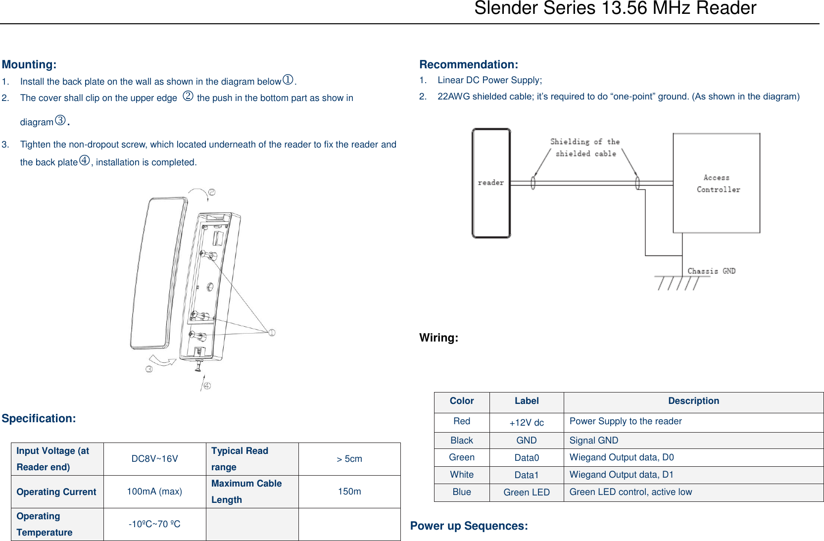           Slender Series 13.56 MHz Reader  Mounting: 1.  Install the back plate on the wall as shown in the diagram below.   2.  The cover shall clip on the upper edge  the push in the bottom part as show in diagram.   3.  Tighten the non-dropout screw, which located underneath of the reader to fix the reader and the back plate, installation is completed.    Specification:    Recommendation: 1.  Linear DC Power Supply; 2. 22AWG shielded cable; it’s required to do “one-point” ground. (As shown in the diagram)     Wiring:    Power up Sequences: Input Voltage (at Reader end) DC8V~16V Typical Read range &gt; 5cm Operating Current 100mA (max) Maximum Cable Length 150m Operating Temperature -10ºC~70 ºC   Color Label Description Red +12V dc Power Supply to the reader Black GND Signal GND Green Data0 Wiegand Output data, D0 White Data1 Wiegand Output data, D1 Blue Green LED Green LED control, active low 