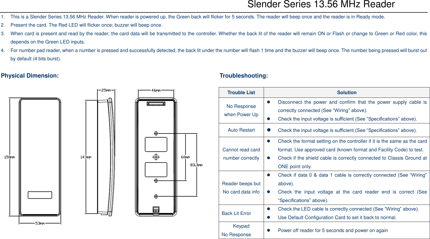           Slender Series 13.56 MHz Reader 1.  This is a Slender Series 13.56 MHz Reader. When reader is powered up, the Green back will flicker for 5 seconds. The reader will beep once and the reader is in Ready mode. 2.  Present the card. The Red LED will flicker once; buzzer will beep once. 3.  When card is present and read by the reader, the card data will be transmitted to the controller. Whether the back lit of the reader will remain ON or Flash or change to Green or Red color, this depends on the Green LED inputs. 4.  For number pad reader, when a number is pressed and successfully detected, the back lit under the number will flash 1 time and the buzzer will beep once. The number being pressed will burst out by default (4 bits burst).  Physical Dimension:                    Troubleshooting: Trouble List Solution No Response when Power Up   Disconnect  the  power  and  confirm  that  the  power  supply  cable  is correctly connected (See “Wiring” above).  Check the input voltage is sufficient (See “Specifications” above). Auto Restart  Check the input voltage is sufficient (See “Specifications” above). Cannot read card number correctly   Check the format setting on the controller if it is the same as the card format. Use approved card (known format and Facility Code) to test.   Check if the shield cable is correctly connected to Classis Ground at ONE point only. Reader beeps but No card data info  Check if data 0 &amp; data 1 cable is correctly connected (See “Wiring” above).   Check  the  input  voltage  at  the  card  reader  end  is  correct  (See “Specifications” above). Back Lit Error   Check the LED cable is correctly connected (See “Wiring” above).   Use Default Configuration Card to set it back to normal. Keypad No Response   Power off reader for 5 seconds and power on again 
