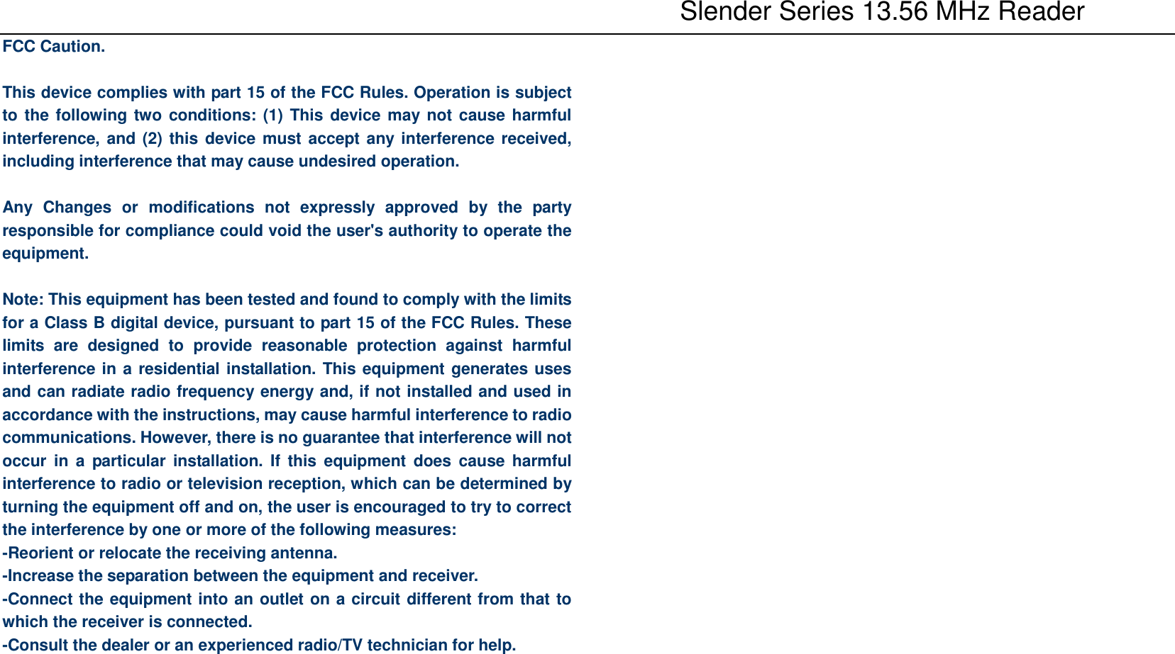           Slender Series 13.56 MHz Reader FCC Caution.  This device complies with part 15 of the FCC Rules. Operation is subject to the following two conditions: (1) This device may not cause harmful interference, and (2) this device must accept any interference received, including interference that may cause undesired operation.  Any  Changes  or  modifications  not  expressly  approved  by  the  party responsible for compliance could void the user&apos;s authority to operate the equipment.  Note: This equipment has been tested and found to comply with the limits for a Class B digital device, pursuant to part 15 of the FCC Rules. These limits  are  designed  to  provide  reasonable  protection  against  harmful interference in a residential installation. This equipment generates uses and can radiate radio frequency energy and, if not installed and used in accordance with the instructions, may cause harmful interference to radio communications. However, there is no guarantee that interference will not occur  in  a  particular installation. If  this  equipment  does cause  harmful interference to radio or television reception, which can be determined by turning the equipment off and on, the user is encouraged to try to correct the interference by one or more of the following measures: -Reorient or relocate the receiving antenna. -Increase the separation between the equipment and receiver. -Connect the equipment into an outlet on a circuit different from that to which the receiver is connected. -Consult the dealer or an experienced radio/TV technician for help. 