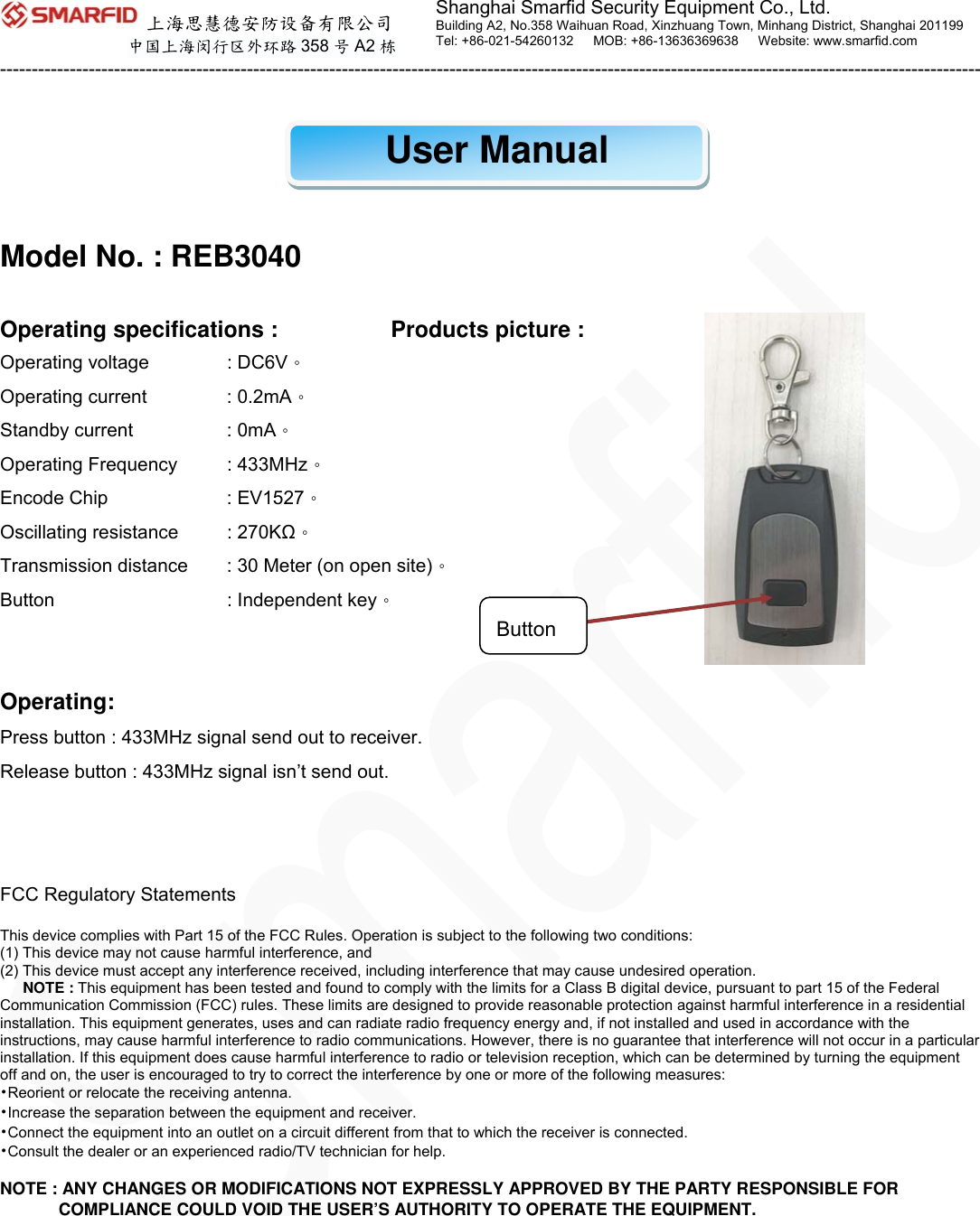  上海思慧德安防设备有限公司 中国上海闵行区外环路 358 号A2 栋 -----------------------------------------------------------------------------------------------------------------------------------------------------------         Shanghai Smarfid Security Equipment Co., Ltd. Building A2, No.358 Waihuan Road, Xinzhuang Town, Minhang District, Shanghai 201199 Tel: +86-021-54260132   MOB: +86-13636369638   Website: www.smarfid.com    User Manual   Model No. : REB3040  Operating specifications :          Products picture : Operating voltage  : DC6V。 Operating current  : 0.2mA。 Standby current  : 0mA。 Operating Frequency  : 433MHz。 Encode Chip    : EV1527。 Oscillating resistance  : 270KΩ。 Transmission distance  : 30 Meter (on open site)。 Button    : Independent key。   Operating: Press button : 433MHz signal send out to receiver.   Release button : 433MHz signal isn’t send out.    FCC Regulatory Statements  This device complies with Part 15 of the FCC Rules. Operation is subject to the following two conditions: (1) This device may not cause harmful interference, and (2) This device must accept any interference received, including interference that may cause undesired operation. NOTE : This equipment has been tested and found to comply with the limits for a Class B digital device, pursuant to part 15 of the Federal Communication Commission (FCC) rules. These limits are designed to provide reasonable protection against harmful interference in a residential installation. This equipment generates, uses and can radiate radio frequency energy and, if not installed and used in accordance with the instructions, may cause harmful interference to radio communications. However, there is no guarantee that interference will not occur in a particular installation. If this equipment does cause harmful interference to radio or television reception, which can be determined by turning the equipment off and on, the user is encouraged to try to correct the interference by one or more of the following measures: •Reorient or relocate the receiving antenna. •Increase the separation between the equipment and receiver. •Connect the equipment into an outlet on a circuit different from that to which the receiver is connected. •Consult the dealer or an experienced radio/TV technician for help.  NOTE : ANY CHANGES OR MODIFICATIONS NOT EXPRESSLY APPROVED BY THE PARTY RESPONSIBLE FOR COMPLIANCE COULD VOID THE USER’S AUTHORITY TO OPERATE THE EQUIPMENT. Button 
