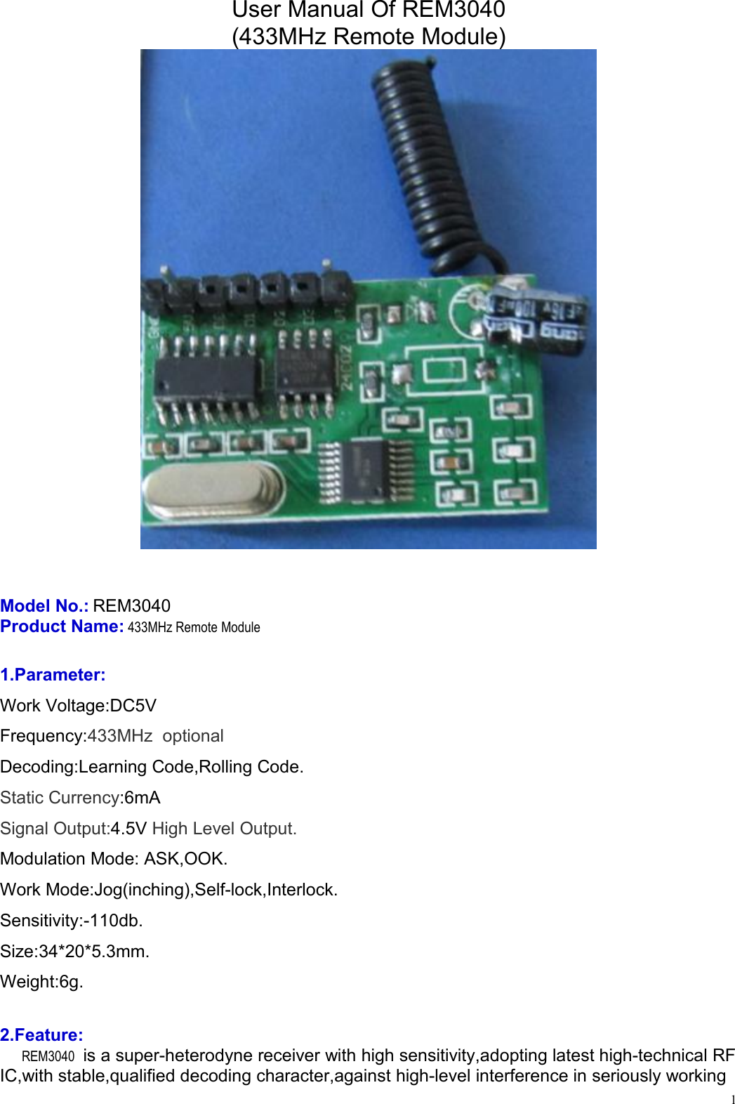 1User Manual Of REM3040(433MHz Remote Module)Model No.: REM3040Product Name: 433MHz Remote Module1.Parameter:Work Voltage:DC5VFrequency:433MHz optionalDecoding:Learning Code,Rolling Code.Static Currency:6mASignal Output:4.5V High Level Output.Modulation Mode: ASK,OOK.Work Mode:Jog(inching),Self-lock,Interlock.Sensitivity:-110db.Size:34*20*5.3mm.Weight:6g.2.Feature:REM3040 is a super-heterodyne receiver with high sensitivity,adopting latest high-technical RFIC,with stable,qualified decoding character,against high-level interference in seriously working