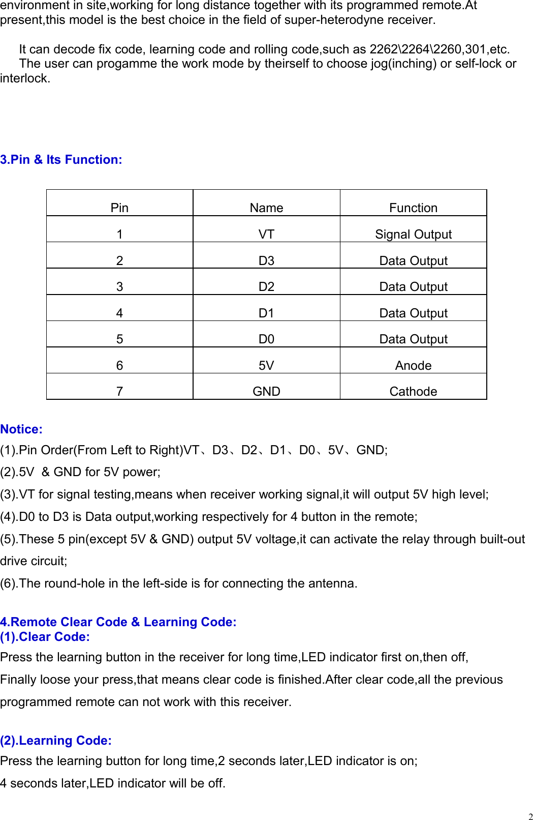 2environment in site,working for long distance together with its programmed remote.Atpresent,this model is the best choice in the field of super-heterodyne receiver.It can decode fix code, learning code and rolling code,such as 2262\2264\2260,301,etc.The user can progamme the work mode by theirself to choose jog(inching) or self-lock orinterlock.3.Pin &amp; Its Function:PinNameFunction1VTSignal Output2D3Data Output3D2Data Output4D1Data Output5D0Data Output65VAnode7GNDCathodeNotice:(1).Pin Order(From Left to Right)VT、D3、D2、D1、D0、5V、GND;(2).5V &amp; GND for 5V power;(3).VT for signal testing,means when receiver working signal,it will output 5V high level;(4).D0 to D3 is Data output,working respectively for 4 button in the remote;(5).These 5 pin(except 5V &amp; GND) output 5V voltage,it can activate the relay through built-outdrive circuit;(6).The round-hole in the left-side is for connecting the antenna.4.Remote Clear Code &amp; Learning Code:(1).Clear Code:Press the learning button in the receiver for long time,LED indicator first on,then off,Finally loose your press,that means clear code is finished.After clear code,all the previousprogrammed remote can not work with this receiver.(2).Learning Code:Press the learning button for long time,2 seconds later,LED indicator is on;4 seconds later,LED indicator will be off.