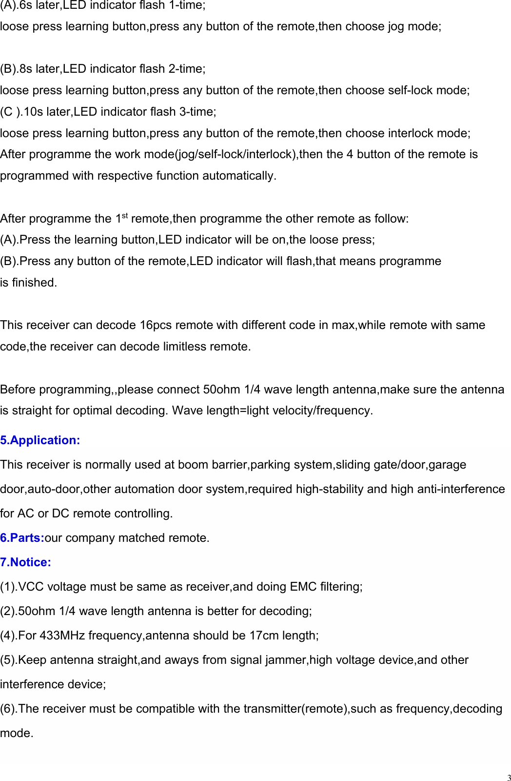 3(A).6s later,LED indicator flash 1-time;loose press learning button,press any button of the remote,then choose jog mode;(B).8s later,LED indicator flash 2-time;loose press learning button,press any button of the remote,then choose self-lock mode;(C ).10s later,LED indicator flash 3-time;loose press learning button,press any button of the remote,then choose interlock mode;After programme the work mode(jog/self-lock/interlock),then the 4 button of the remote isprogrammed with respective function automatically.After programme the 1st remote,then programme the other remote as follow:(A).Press the learning button,LED indicator will be on,the loose press;(B).Press any button of the remote,LED indicator will flash,that means programmeis finished.This receiver can decode 16pcs remote with different code in max,while remote with samecode,the receiver can decode limitless remote.Before programming,,please connect 50ohm 1/4 wave length antenna,make sure the antennais straight for optimal decoding. Wave length=light velocity/frequency.5.Application:This receiver is normally used at boom barrier,parking system,sliding gate/door,garagedoor,auto-door,other automation door system,required high-stability and high anti-interferencefor AC or DC remote controlling.6.Parts:our company matched remote.7.Notice:(1).VCC voltage must be same as receiver,and doing EMC filtering;(2).50ohm 1/4 wave length antenna is better for decoding;(4).For 433MHz frequency,antenna should be 17cm length;(5).Keep antenna straight,and aways from signal jammer,high voltage device,and otherinterference device;(6).The receiver must be compatible with the transmitter(remote),such as frequency,decodingmode.