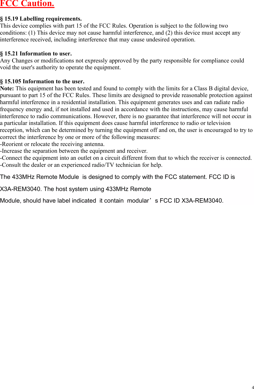 4FCC Caution.§ 15.19 Labelling requirements.This device complies with part 15 of the FCC Rules. Operation is subject to the following twoconditions: (1) This device may not cause harmful interference, and (2) this device must accept anyinterference received, including interference that may cause undesired operation.§ 15.21 Information to user.Any Changes or modifications not expressly approved by the party responsible for compliance couldvoid the user&apos;s authority to operate the equipment.§ 15.105 Information to the user.Note: This equipment has been tested and found to comply with the limits for a Class B digital device,pursuant to part 15 of the FCC Rules. These limits are designed to provide reasonable protection againstharmful interference in a residential installation. This equipment generates uses and can radiate radiofrequency energy and, if not installed and used in accordance with the instructions, may cause harmfulinterference to radio communications. However, there is no guarantee that interference will not occur ina particular installation. If this equipment does cause harmful interference to radio or televisionreception, which can be determined by turning the equipment off and on, the user is encouraged to try tocorrect the interference by one or more of the following measures:-Reorient or relocate the receiving antenna.-Increase the separation between the equipment and receiver.-Connect the equipment into an outlet on a circuit different from that to which the receiver is connected.-Consult the dealer or an experienced radio/TV technician for help.The 433MHz Remote Module is designed to comply with the FCC statement. FCC ID isX3A-REM3040. The host system using 433MHz RemoteModule, should have label indicated it contain modular’s FCC ID X3A-REM3040.